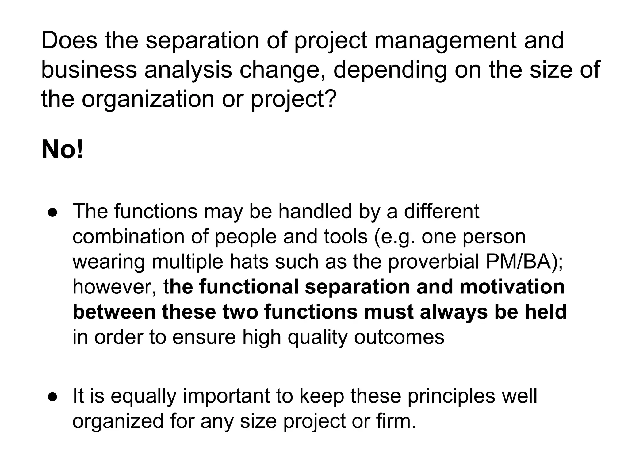 Does the separation of project management and
business analysis change, depending on the size of
the organization or project?
No!
● The functions may be handled by a different
combination of people and tools (e.g. one person
wearing multiple hats such as the proverbial PM/BA);
however, the functional separation and motivation
between these two functions must always be held
in order to ensure high quality outcomes
● It is equally important to keep these principles well
organized for any size project or firm.
 