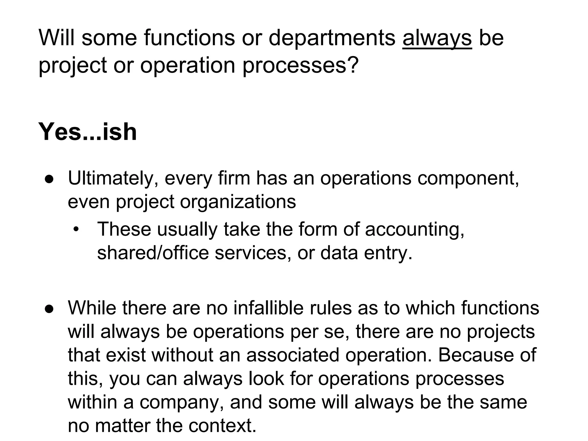 Will some functions or departments always be
project or operation processes?
Yes...ish
● Ultimately, every firm has an operations component,
even project organizations
• These usually take the form of accounting,
shared/office services, or data entry.
● While there are no infallible rules as to which functions
will always be operations per se, there are no projects
that exist without an associated operation. Because of
this, you can always look for operations processes
within a company, and some will always be the same
no matter the context.
 