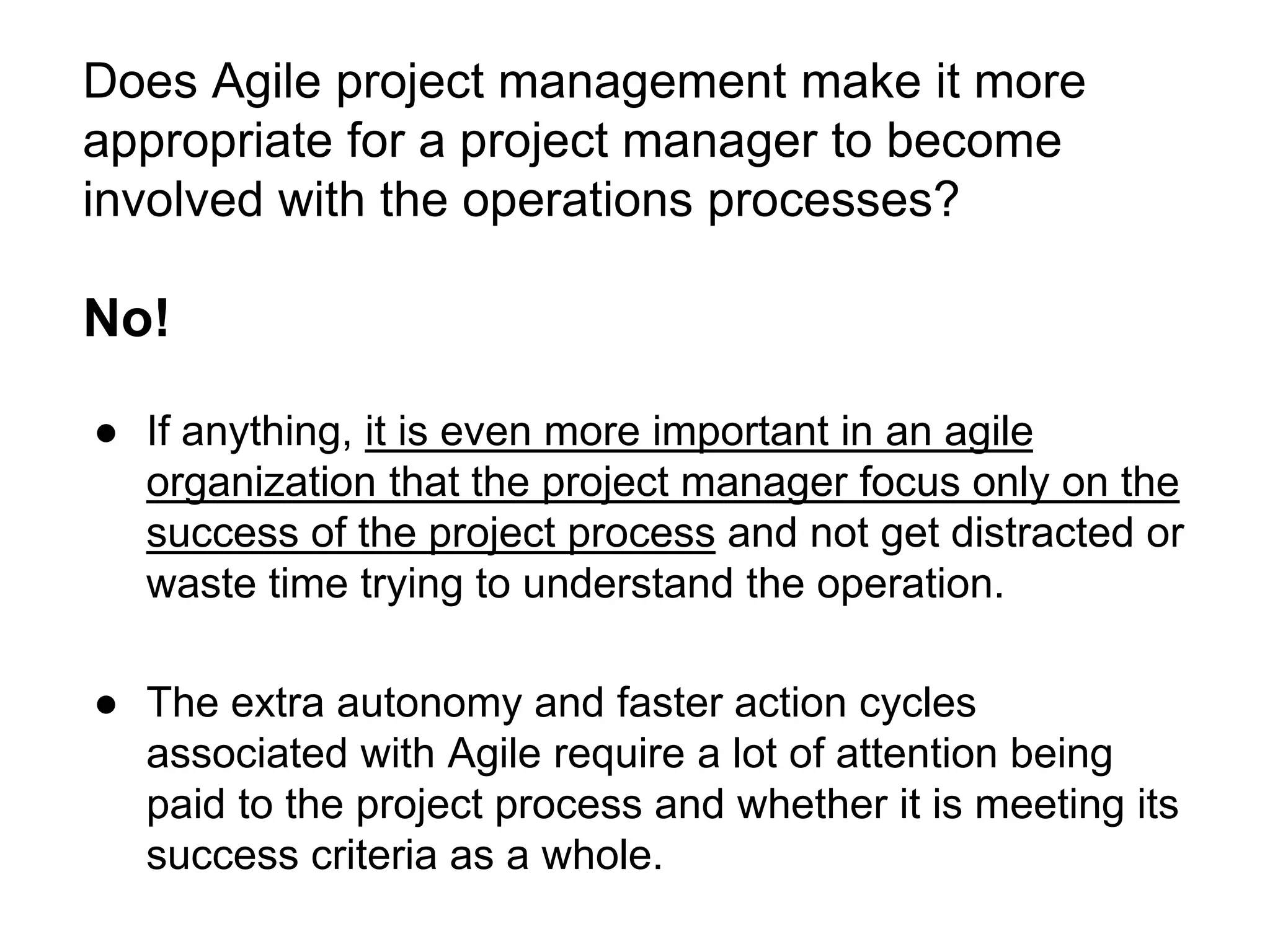 Does Agile project management make it more
appropriate for a project manager to become
involved with the operations processes?
No!
● If anything, it is even more important in an agile
organization that the project manager focus only on the
success of the project process and not get distracted or
waste time trying to understand the operation.
● The extra autonomy and faster action cycles
associated with Agile require a lot of attention being
paid to the project process and whether it is meeting its
success criteria as a whole.
 