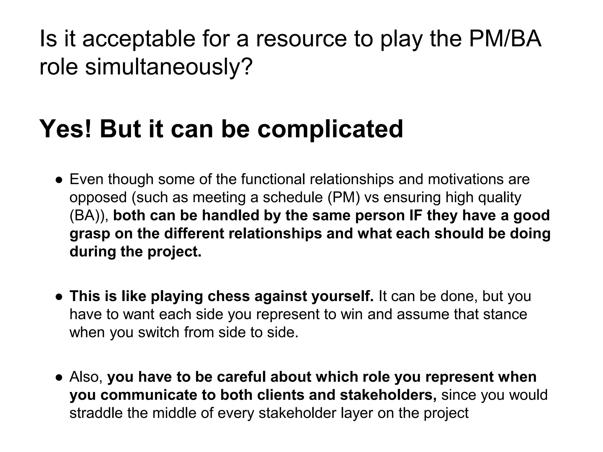 Is it acceptable for a resource to play the PM/BA
role simultaneously?
Yes! But it can be complicated
● Even though some of the functional relationships and motivations are
opposed (such as meeting a schedule (PM) vs ensuring high quality
(BA)), both can be handled by the same person IF they have a good
grasp on the different relationships and what each should be doing
during the project.
● This is like playing chess against yourself. It can be done, but you
have to want each side you represent to win and assume that stance
when you switch from side to side.
● Also, you have to be careful about which role you represent when
you communicate to both clients and stakeholders, since you would
straddle the middle of every stakeholder layer on the project
 