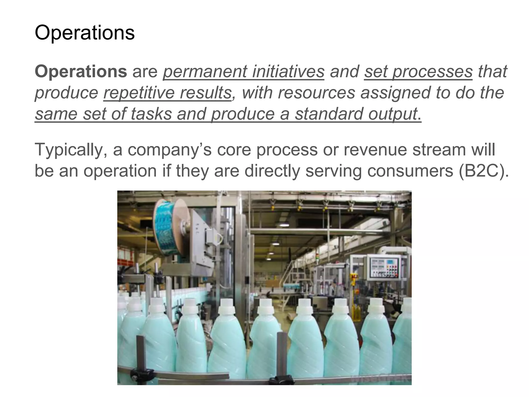 Operations
Operations are permanent initiatives and set processes that
produce repetitive results, with resources assigned to do the
same set of tasks and produce a standard output.
Typically, a company’s core process or revenue stream will
be an operation if they are directly serving consumers (B2C).
 