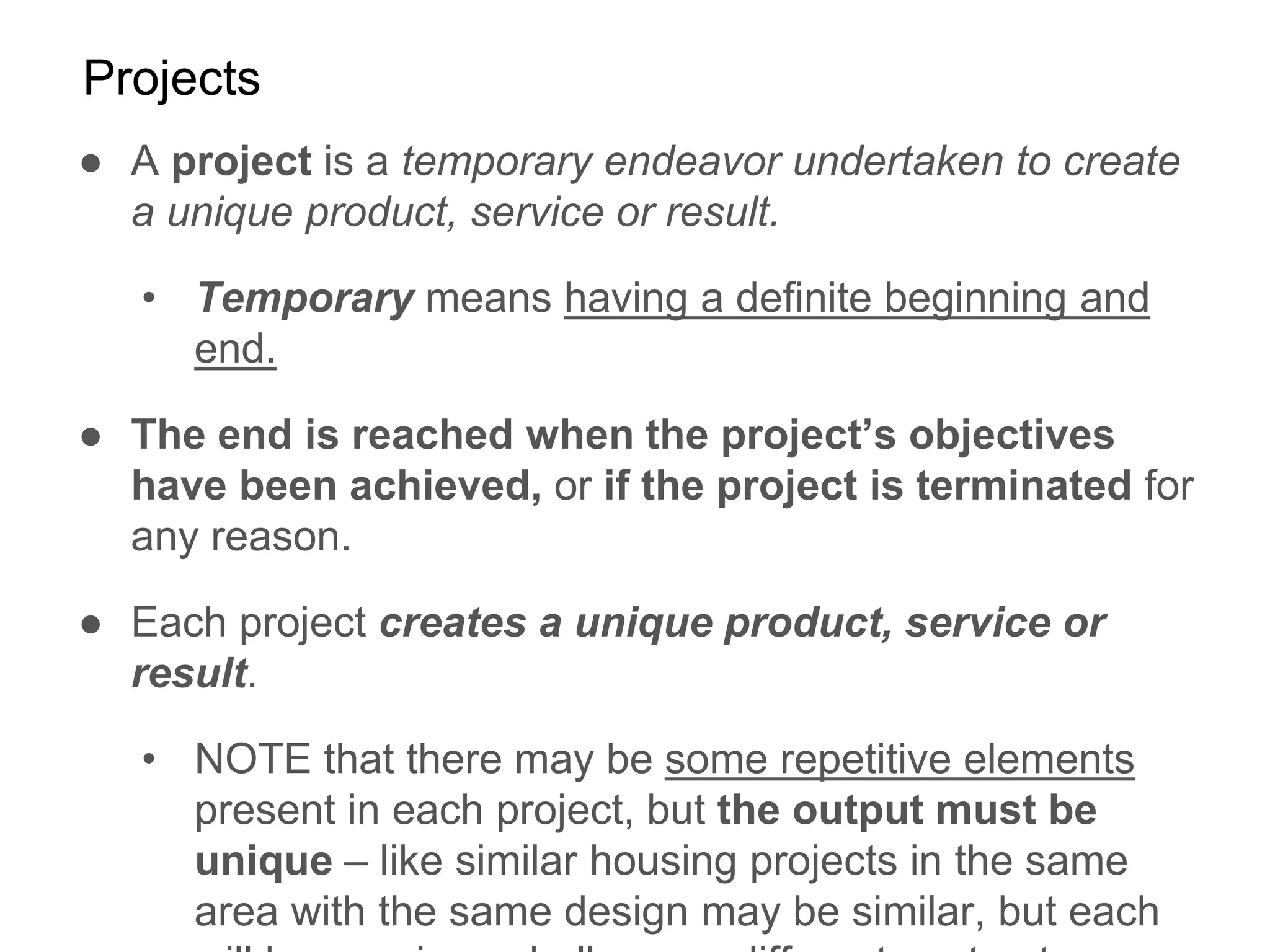 Projects
● A project is a temporary endeavor undertaken to create
a unique product, service or result.
• Temporary means having a definite beginning and
end.
● The end is reached when the project’s objectives
have been achieved, or if the project is terminated for
any reason.
● Each project creates a unique product, service or
result.
• NOTE that there may be some repetitive elements
present in each project, but the output must be
unique – like similar housing projects in the same
area with the same design may be similar, but each
 