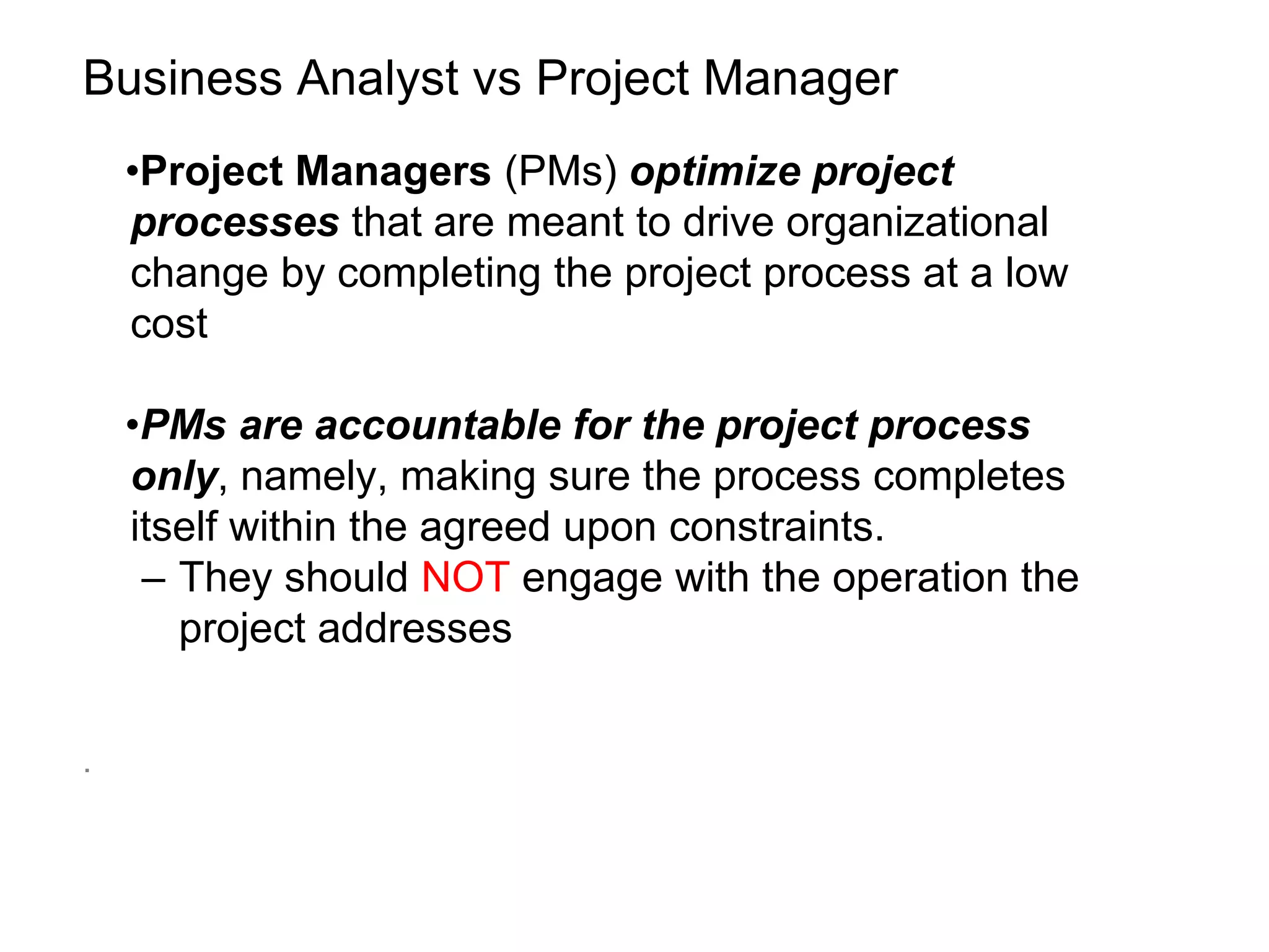 Business Analyst vs Project Manager
•Project Managers (PMs) optimize project
processes that are meant to drive organizational
change by completing the project process at a low
cost
•PMs are accountable for the project process
only, namely, making sure the process completes
itself within the agreed upon constraints.
– They should NOT engage with the operation the
project addresses
.
 