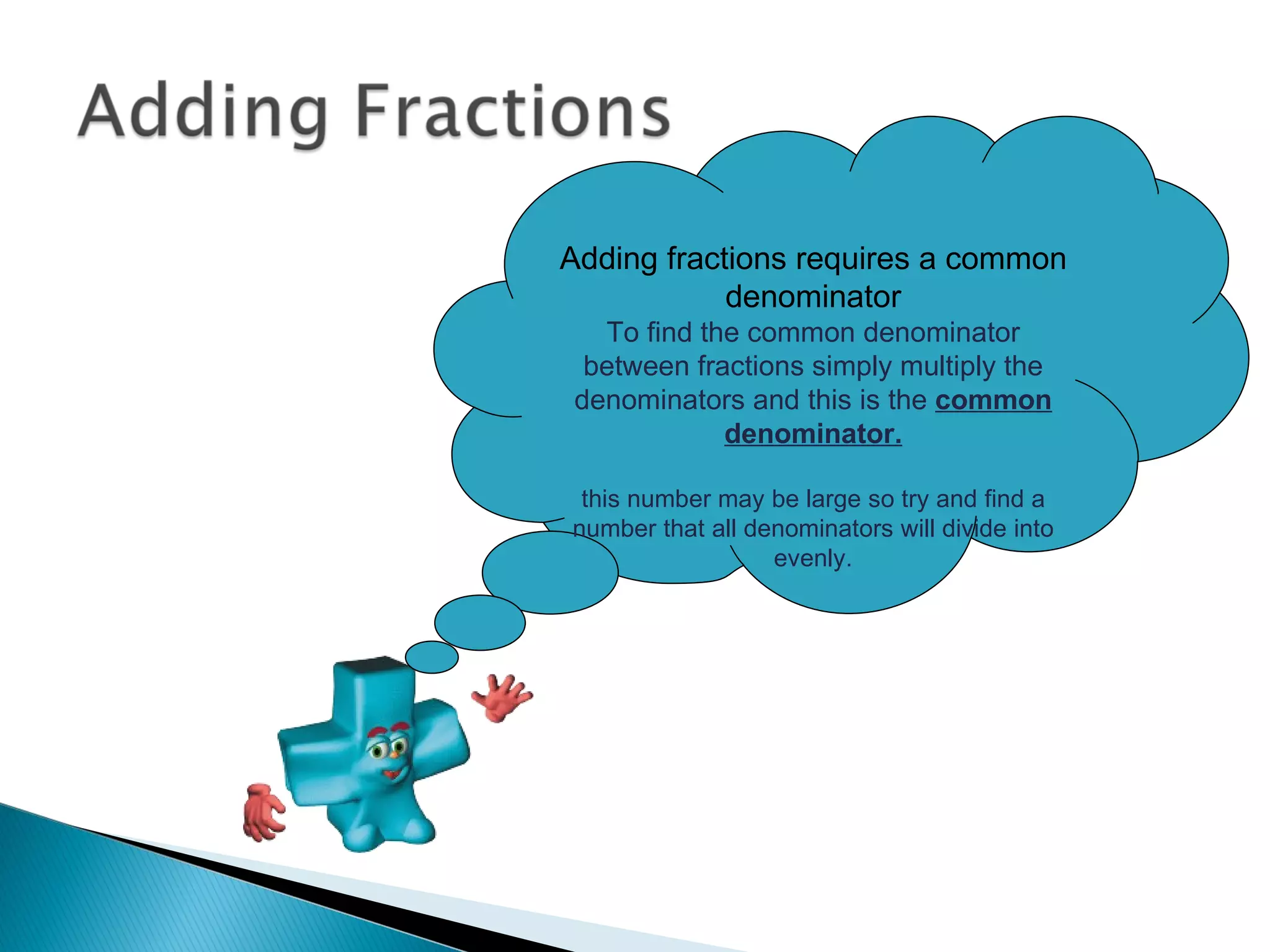 Adding fractions requires a common denominator To find the common denominator between fractions simply multiply the denominators and this is the  common denominator. this number may be large so try and find a number that all denominators will divide into evenly. 