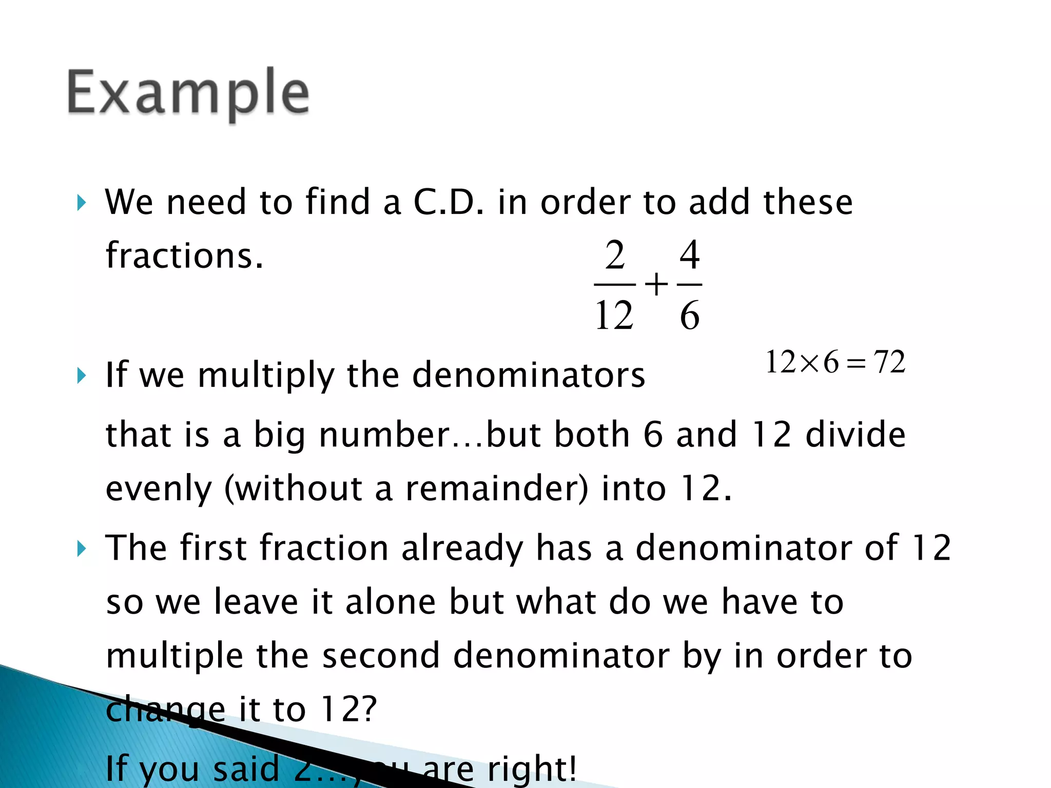 We need to find a C.D. in order to add these fractions. If we multiply the denominators that is a big number…but both 6 and 12 divide evenly (without a remainder) into 12. The first fraction already has a denominator of 12 so we leave it alone but what do we have to multiple the second denominator by in order to change it to 12? If you said 2…you are right! 