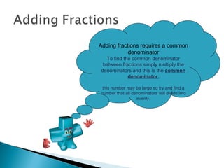 Adding fractions requires a common denominator To find the common denominator between fractions simply multiply the denominators and this is the  common denominator. this number may be large so try and find a number that all denominators will divide into evenly. 