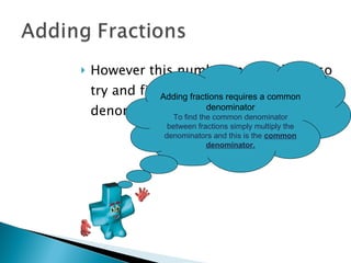 However this number may be large so try and find a number that all denominators will divide into evenly.  Adding fractions requires a common denominator To find the common denominator between fractions simply multiply the denominators and this is the  common denominator. 