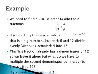 We need to find a C.D. in order to add these fractions. If we multiply the denominators that is a big number…but both 6 and 12 divide evenly (without a remainder) into 12. The first fraction already has a denominator of 12 so we leave it alone but what do we have to multiple the second denominator by in order to change it to 12? If you said 2…you are right! 
