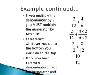If you multiply the denominator by 2 you MUST multiply the numerator by two also! Remember: whatever you do to the bottom you must do to the top. Once you have common denominators…add the numerator and KEEP the Common Denominator. 