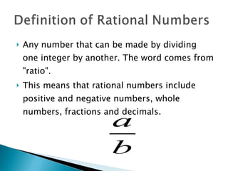 Any number that can be made by dividing one integer by another. The word comes from "ratio".  This means that rational numbers include positive and negative numbers, whole numbers, fractions and decimals. 