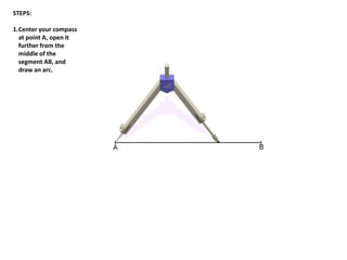 STEPS:
1.Center your compass
at point A, open it
further from the
middle of the
segment AB, and
draw an arc.
 