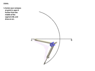 STEPS:
1.Center your compass
at point A, open it
further from the
middle of the
segment AB, and
draw an arc.
 