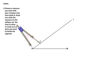 1
r
STEPS:
2.Choose a measure
you want with
your compass and,
from point A, draw
arcs with this
measure on the
oblique ray. You
have to draw
as many arcs as
parts you want
to divide the
segment
 