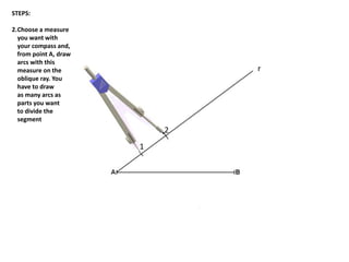 1
2
r
STEPS:
2.Choose a measure
you want with
your compass and,
from point A, draw
arcs with this
measure on the
oblique ray. You
have to draw
as many arcs as
parts you want
to divide the
segment
 