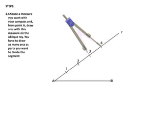 1
2
3
r
4
STEPS:
2.Choose a measure
you want with
your compass and,
from point A, draw
arcs with this
measure on the
oblique ray. You
have to draw
as many arcs as
parts you want
to divide the
segment
 