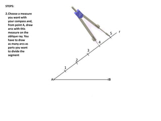 r
1
2
3
4
5
STEPS:
2.Choose a measure
you want with
your compass and,
from point A, draw
arcs with this
measure on the
oblique ray. You
have to draw
as many arcs as
parts you want
to divide the
segment
 