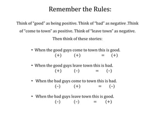 Remember the Rules: Think of “good” as being positive. Think of “bad” as negative .Think of “come to town” as positive. Think of “leave town” as negative. Then think of these stories:  When the good guys come to town this is good.                         (+)             (+)                      =       (+)     When the good guys leave town this is bad.                         (+)             (–)                 =        (–)   When the bad guys come to town this is bad.                         (–)              (+)                   =        (–)   When the bad guys leave town this is good.                         (–)              (–)               =         (+)