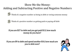 Show Me the Money: Adding and Subtracting Positive and Negative NumbersThink of a negative number as being in debt or owing someone moneyThink of a positive number as getting paid or paying off debtIf you are $27 in debt and you get paid $13, how much money do you have?If you are $9 in debt and spend another $10, how much are you in debt now?