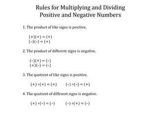 Rules for Multiplying and DividingPositive and Negative Numbers1. The product of like signs is positive.       (+)(+) = (+)       (–)(–) = (+)2. The product of different signs is negative.        (–)(+) = (–)        (+)(–) = (–)3. The quotient of like signs is positive.         (+) ÷(+) = (+)          (–) ÷(–) = (+)4. The quotient of different signs is negative.         (+) ÷(–) = (–)            (–) ÷(+) = (–)