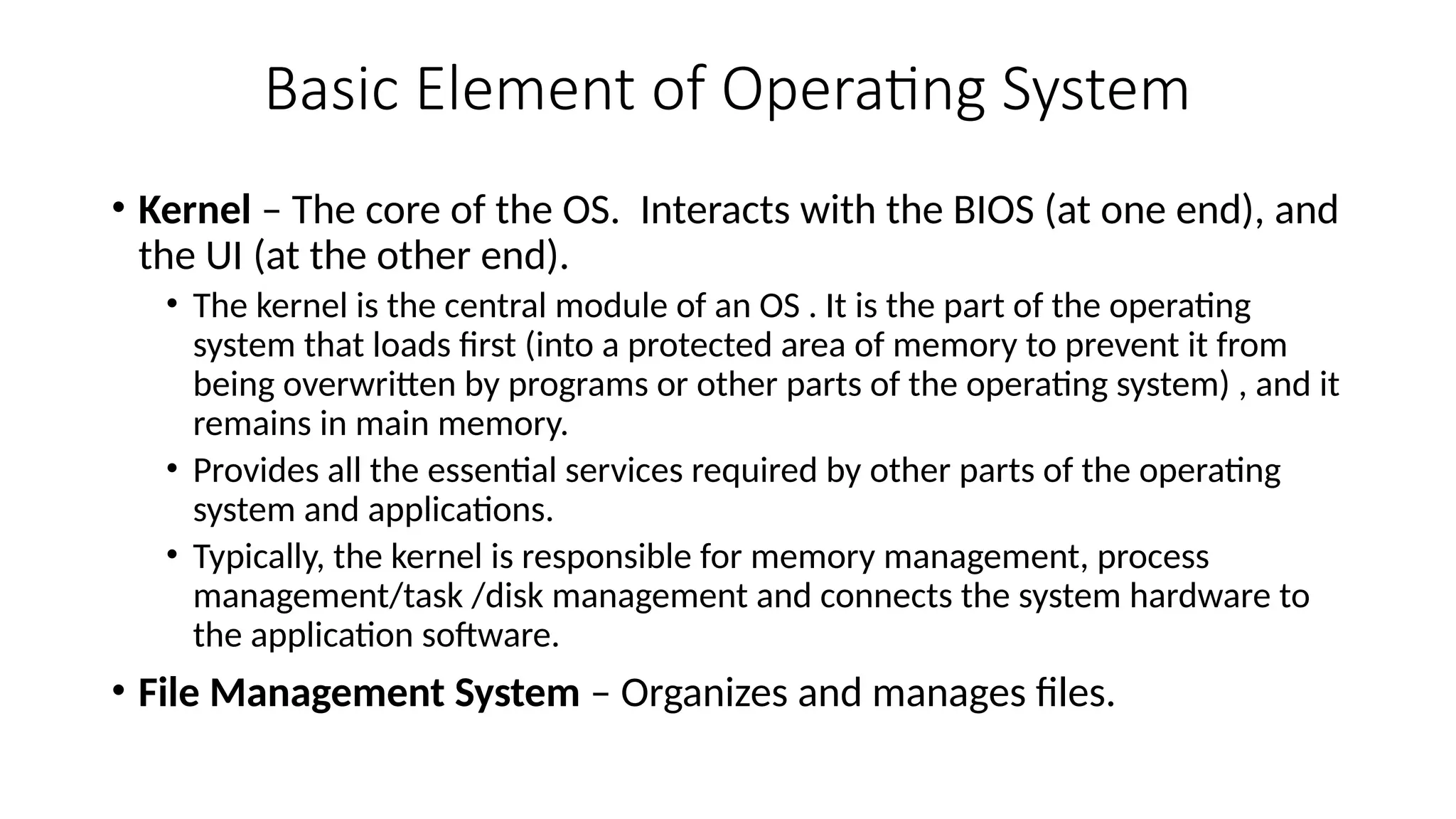 Basic Element of Operating System
• Kernel – The core of the OS. Interacts with the BIOS (at one end), and
the UI (at the other end).
• The kernel is the central module of an OS . It is the part of the operating
system that loads first (into a protected area of memory to prevent it from
being overwritten by programs or other parts of the operating system) , and it
remains in main memory.
• Provides all the essential services required by other parts of the operating
system and applications.
• Typically, the kernel is responsible for memory management, process
management/task /disk management and connects the system hardware to
the application software.
• File Management System – Organizes and manages files.
 