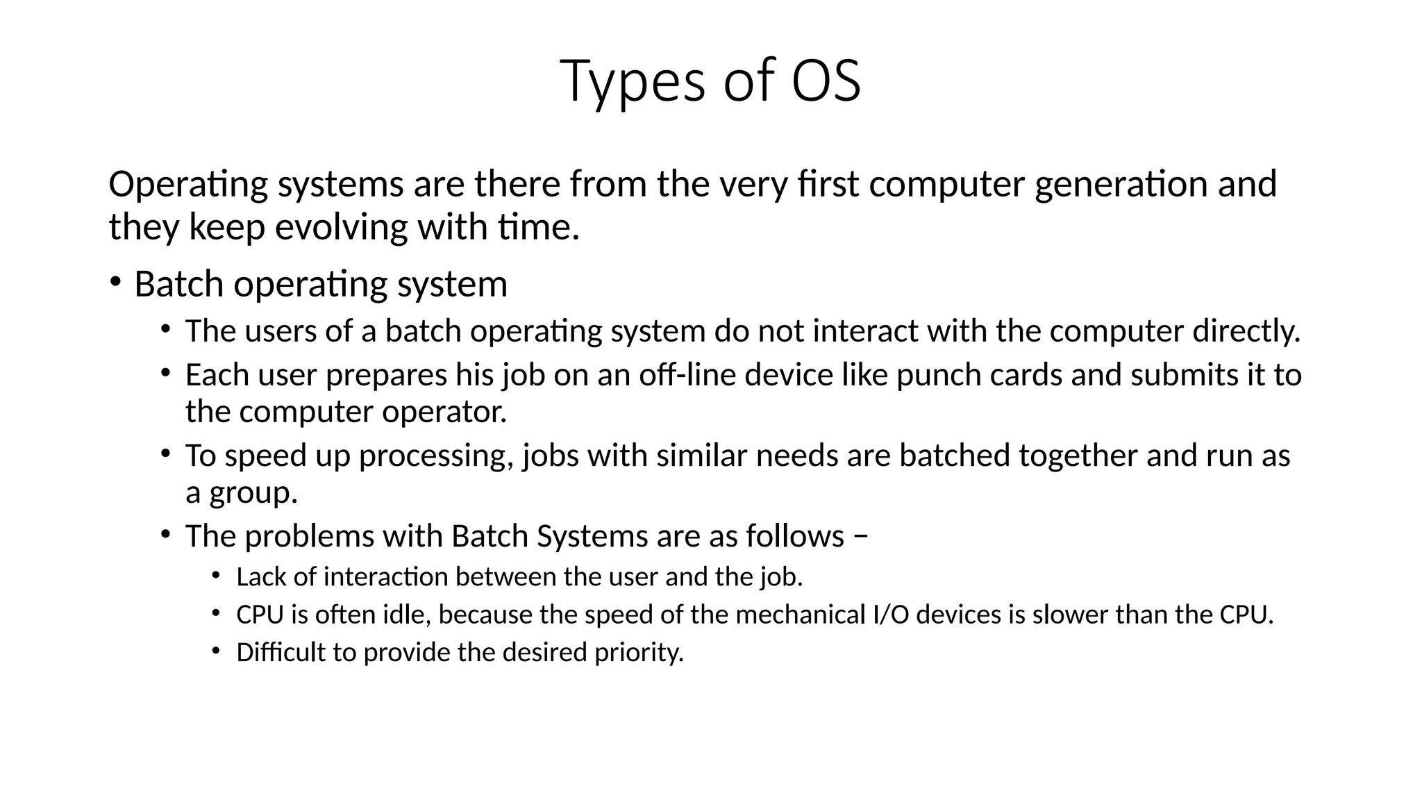Types of OS
Operating systems are there from the very first computer generation and
they keep evolving with time.
• Batch operating system
• The users of a batch operating system do not interact with the computer directly.
• Each user prepares his job on an off-line device like punch cards and submits it to
the computer operator.
• To speed up processing, jobs with similar needs are batched together and run as
a group.
• The problems with Batch Systems are as follows −
• Lack of interaction between the user and the job.
• CPU is often idle, because the speed of the mechanical I/O devices is slower than the CPU.
• Difficult to provide the desired priority.
 