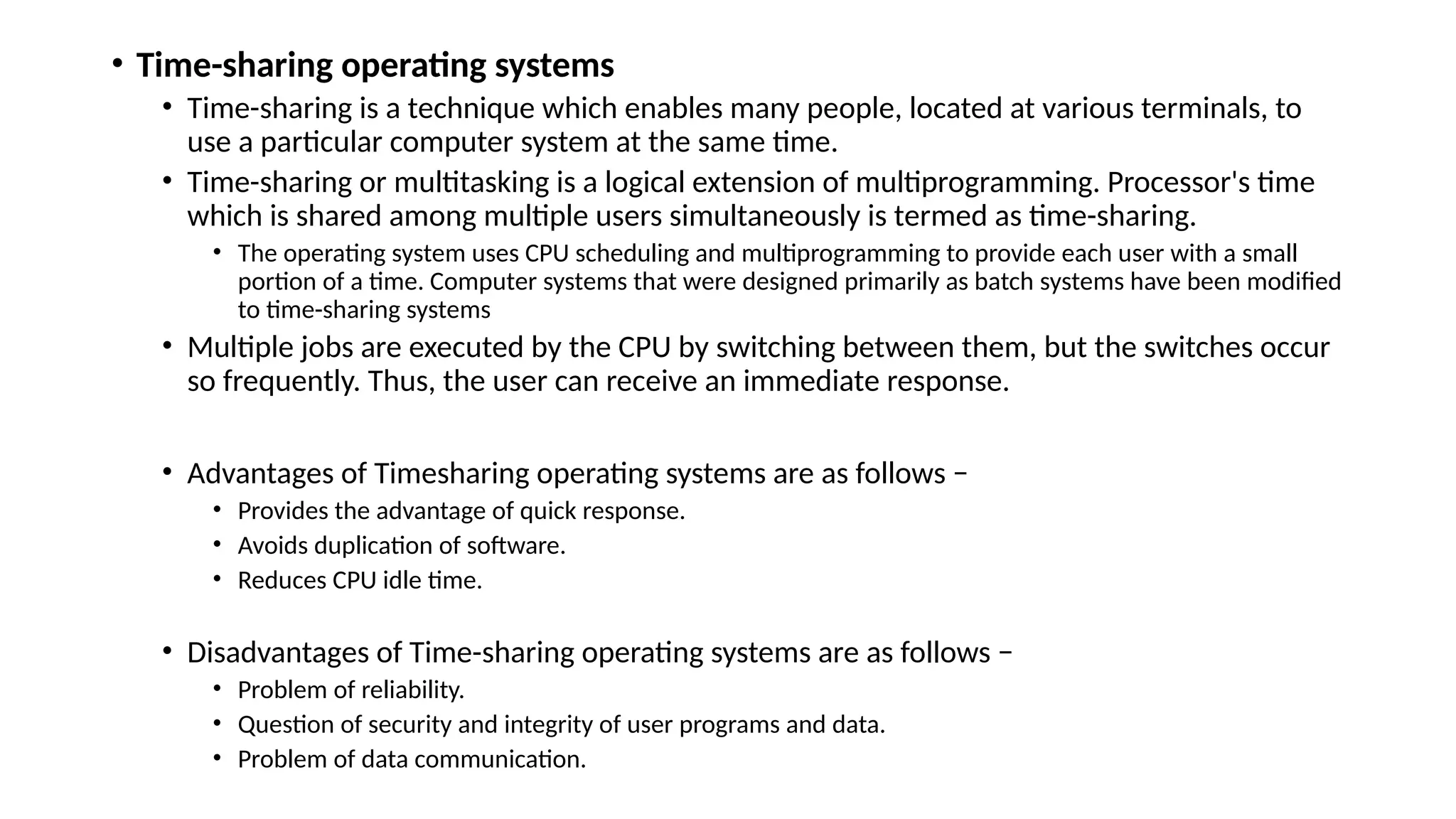 • Time-sharing operating systems
• Time-sharing is a technique which enables many people, located at various terminals, to
use a particular computer system at the same time.
• Time-sharing or multitasking is a logical extension of multiprogramming. Processor's time
which is shared among multiple users simultaneously is termed as time-sharing.
• The operating system uses CPU scheduling and multiprogramming to provide each user with a small
portion of a time. Computer systems that were designed primarily as batch systems have been modified
to time-sharing systems
• Multiple jobs are executed by the CPU by switching between them, but the switches occur
so frequently. Thus, the user can receive an immediate response.
• Advantages of Timesharing operating systems are as follows −
• Provides the advantage of quick response.
• Avoids duplication of software.
• Reduces CPU idle time.
• Disadvantages of Time-sharing operating systems are as follows −
• Problem of reliability.
• Question of security and integrity of user programs and data.
• Problem of data communication.
 
