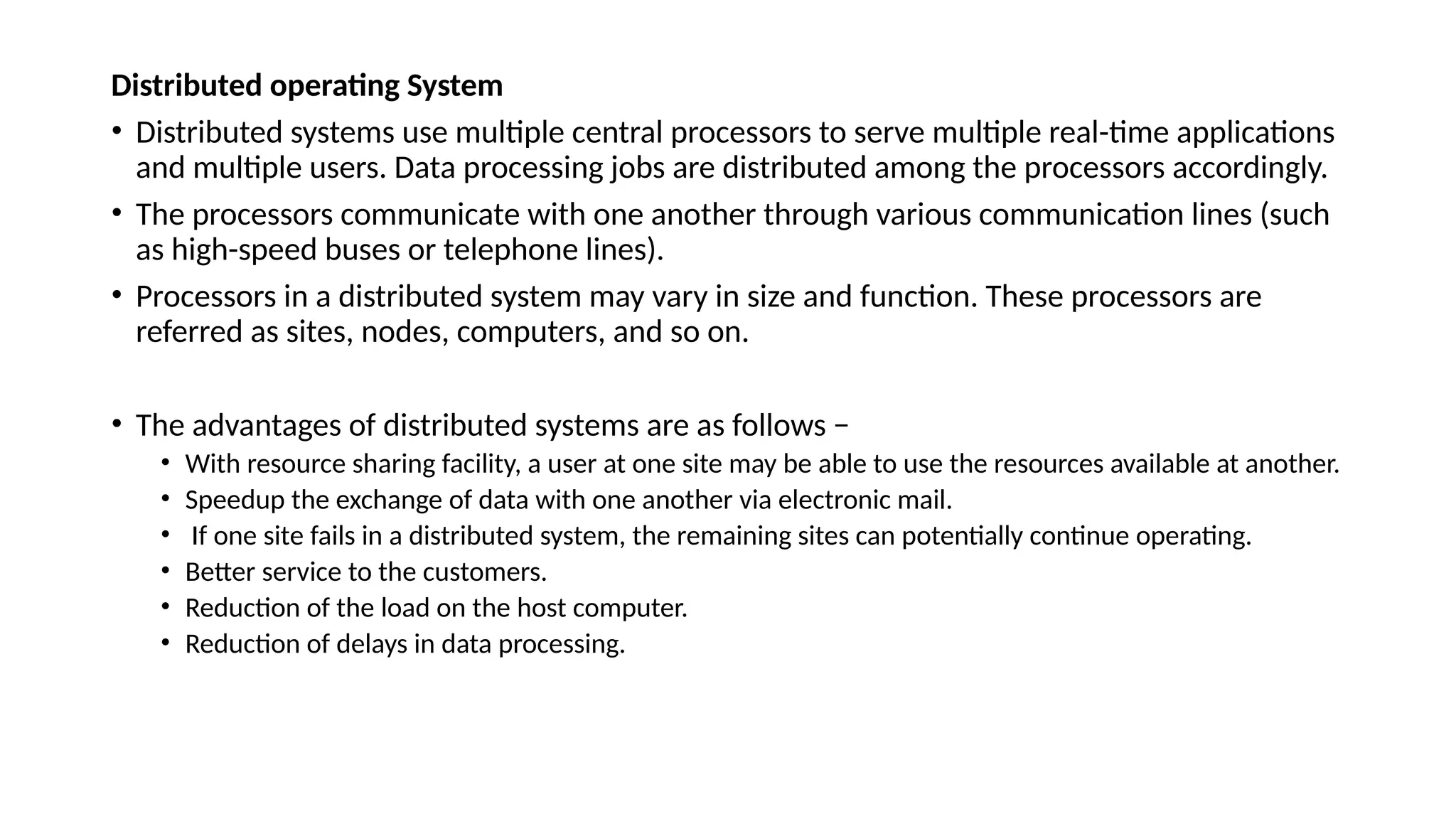 Distributed operating System
• Distributed systems use multiple central processors to serve multiple real-time applications
and multiple users. Data processing jobs are distributed among the processors accordingly.
• The processors communicate with one another through various communication lines (such
as high-speed buses or telephone lines).
• Processors in a distributed system may vary in size and function. These processors are
referred as sites, nodes, computers, and so on.
• The advantages of distributed systems are as follows −
• With resource sharing facility, a user at one site may be able to use the resources available at another.
• Speedup the exchange of data with one another via electronic mail.
• If one site fails in a distributed system, the remaining sites can potentially continue operating.
• Better service to the customers.
• Reduction of the load on the host computer.
• Reduction of delays in data processing.
 