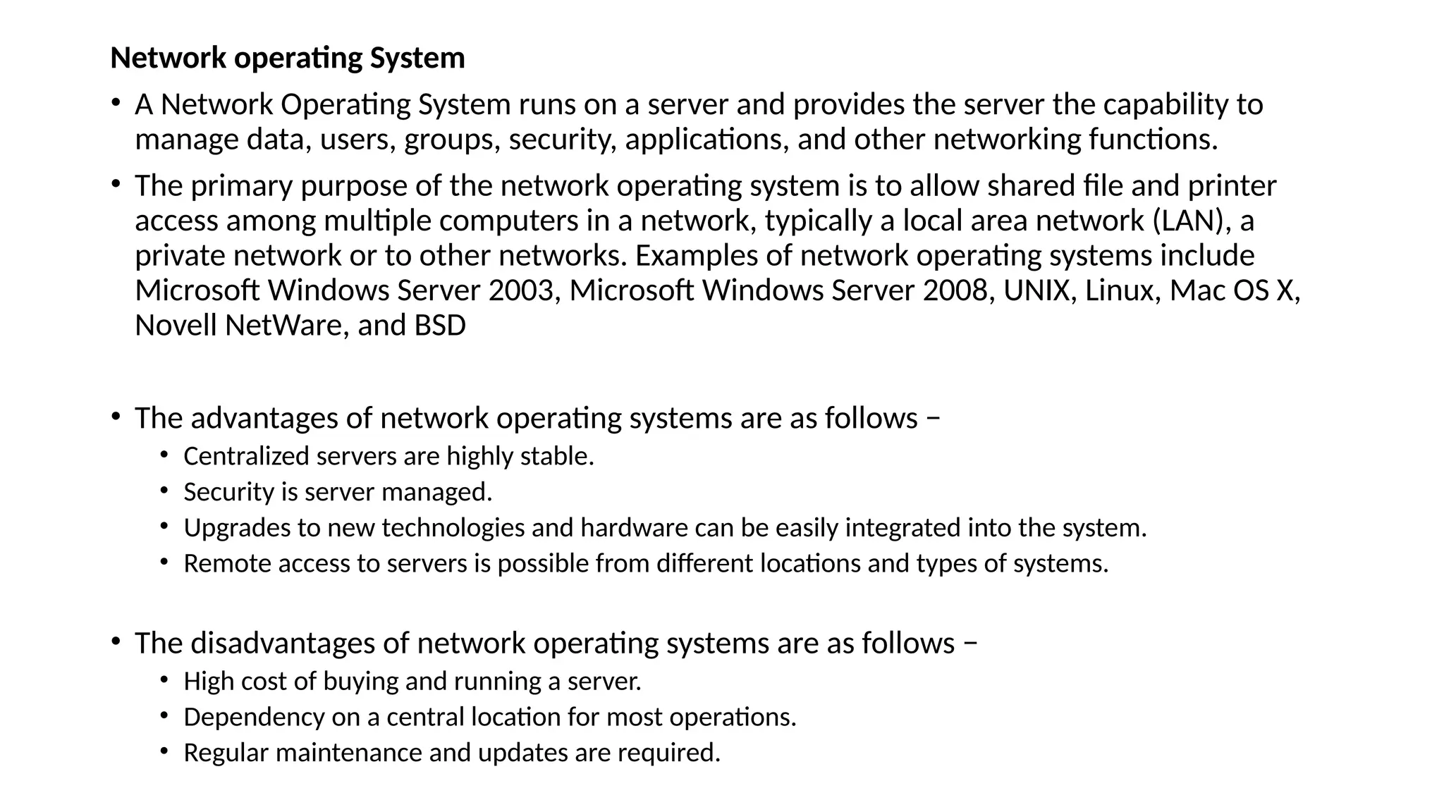 Network operating System
• A Network Operating System runs on a server and provides the server the capability to
manage data, users, groups, security, applications, and other networking functions.
• The primary purpose of the network operating system is to allow shared file and printer
access among multiple computers in a network, typically a local area network (LAN), a
private network or to other networks. Examples of network operating systems include
Microsoft Windows Server 2003, Microsoft Windows Server 2008, UNIX, Linux, Mac OS X,
Novell NetWare, and BSD
• The advantages of network operating systems are as follows −
• Centralized servers are highly stable.
• Security is server managed.
• Upgrades to new technologies and hardware can be easily integrated into the system.
• Remote access to servers is possible from different locations and types of systems.
• The disadvantages of network operating systems are as follows −
• High cost of buying and running a server.
• Dependency on a central location for most operations.
• Regular maintenance and updates are required.
 