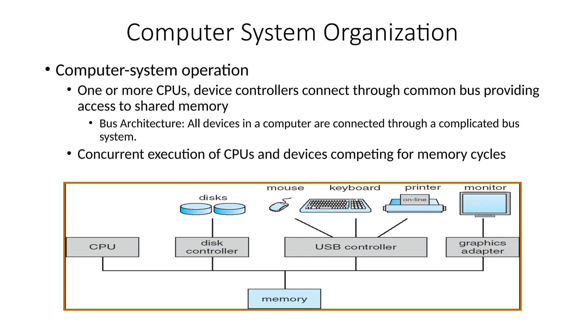 Computer System Organization
• Computer-system operation
• One or more CPUs, device controllers connect through common bus providing
access to shared memory
• Bus Architecture: All devices in a computer are connected through a complicated bus
system.
• Concurrent execution of CPUs and devices competing for memory cycles
 