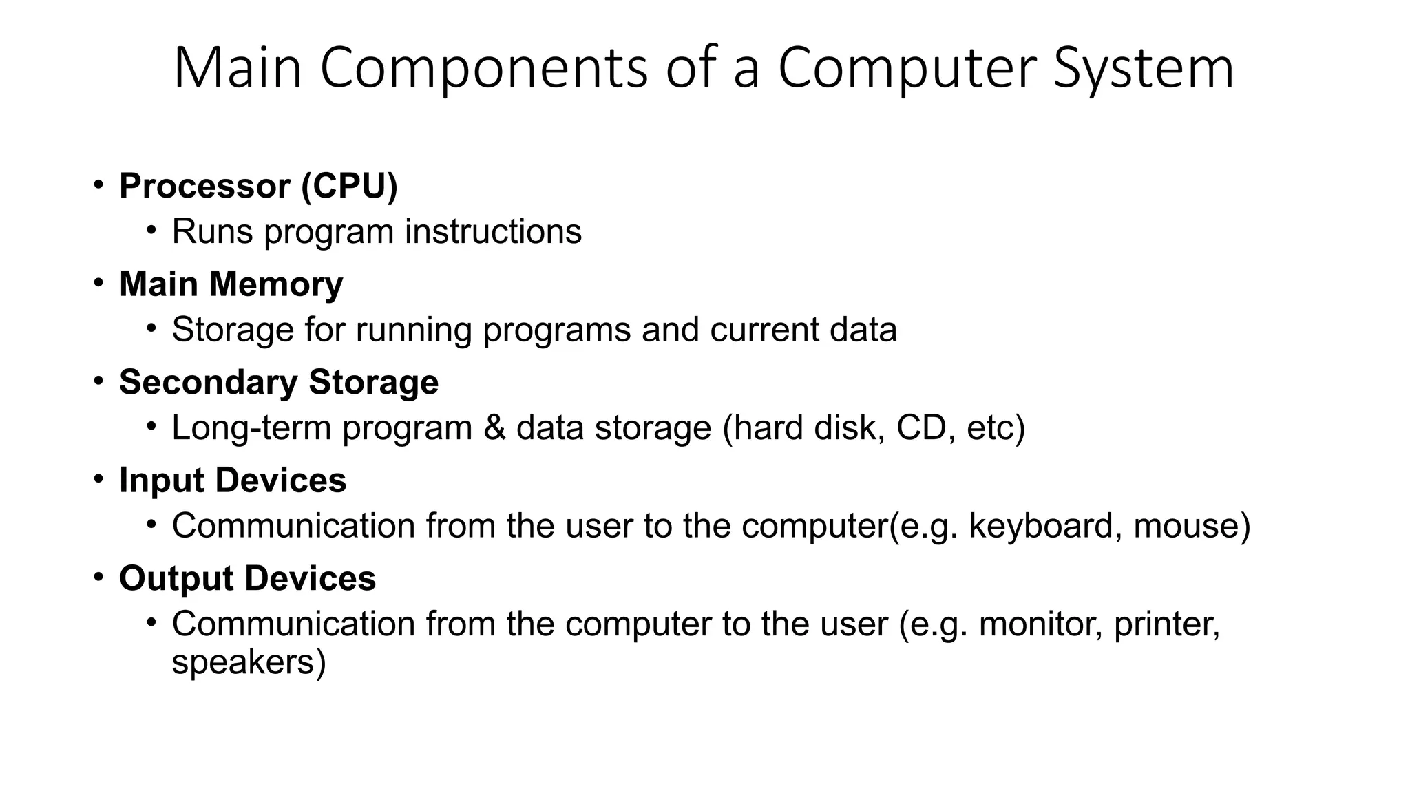 Main Components of a Computer System
• Processor (CPU)
• Runs program instructions
• Main Memory
• Storage for running programs and current data
• Secondary Storage
• Long-term program & data storage (hard disk, CD, etc)
• Input Devices
• Communication from the user to the computer(e.g. keyboard, mouse)
• Output Devices
• Communication from the computer to the user (e.g. monitor, printer,
speakers)
 