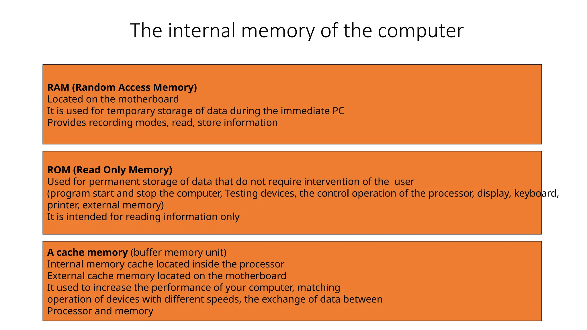 The internal memory of the computer
RAM (Random Access Memory)
Located on the motherboard
It is used for temporary storage of data during the immediate PC
Provides recording modes, read, store information
ROM (Read Only Memory)
Used for permanent storage of data that do not require intervention of the user
(program start and stop the computer, Testing devices, the control operation of the processor, display, keyboard,
printer, external memory)
It is intended for reading information only
A cache memory (buffer memory unit)
Internal memory cache located inside the processor
External cache memory located on the motherboard
It used to increase the performance of your computer, matching
operation of devices with different speeds, the exchange of data between
Processor and memory
 