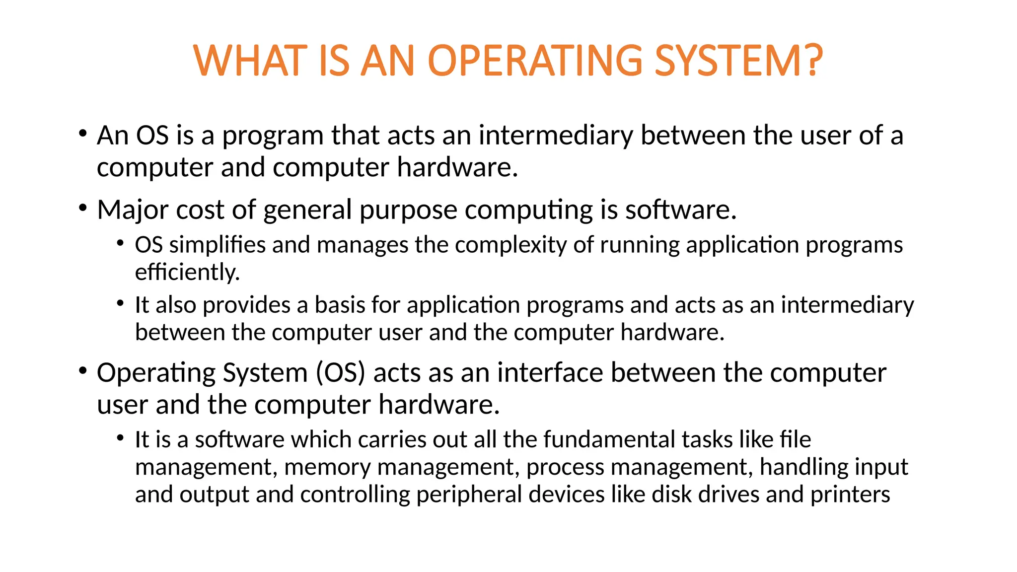 WHAT IS AN OPERATING SYSTEM?
• An OS is a program that acts an intermediary between the user of a
computer and computer hardware.
• Major cost of general purpose computing is software.
• OS simplifies and manages the complexity of running application programs
efficiently.
• It also provides a basis for application programs and acts as an intermediary
between the computer user and the computer hardware.
• Operating System (OS) acts as an interface between the computer
user and the computer hardware.
• It is a software which carries out all the fundamental tasks like file
management, memory management, process management, handling input
and output and controlling peripheral devices like disk drives and printers
 