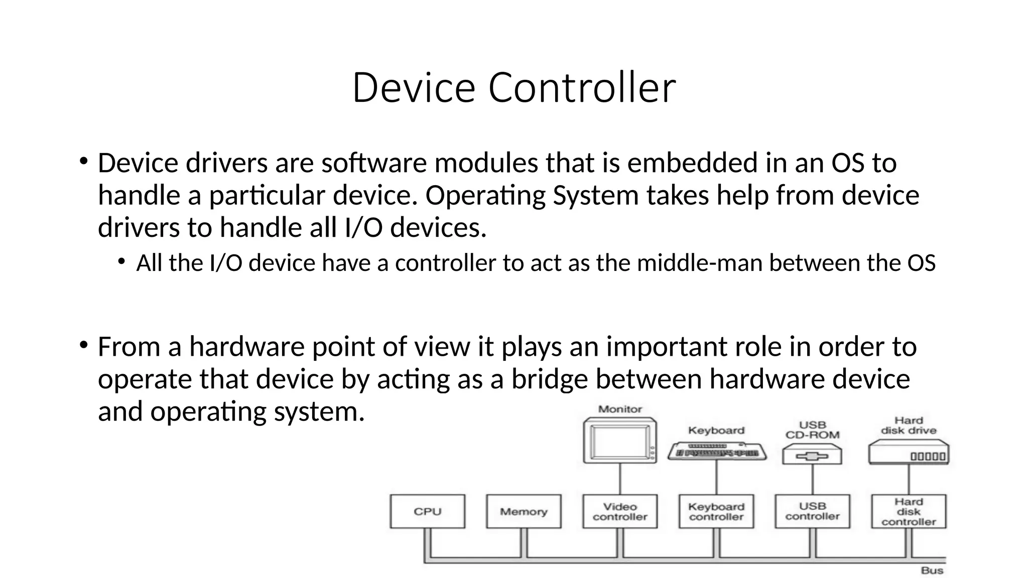 Device Controller
• Device drivers are software modules that is embedded in an OS to
handle a particular device. Operating System takes help from device
drivers to handle all I/O devices.
• All the I/O device have a controller to act as the middle-man between the OS
• From a hardware point of view it plays an important role in order to
operate that device by acting as a bridge between hardware device
and operating system.
 