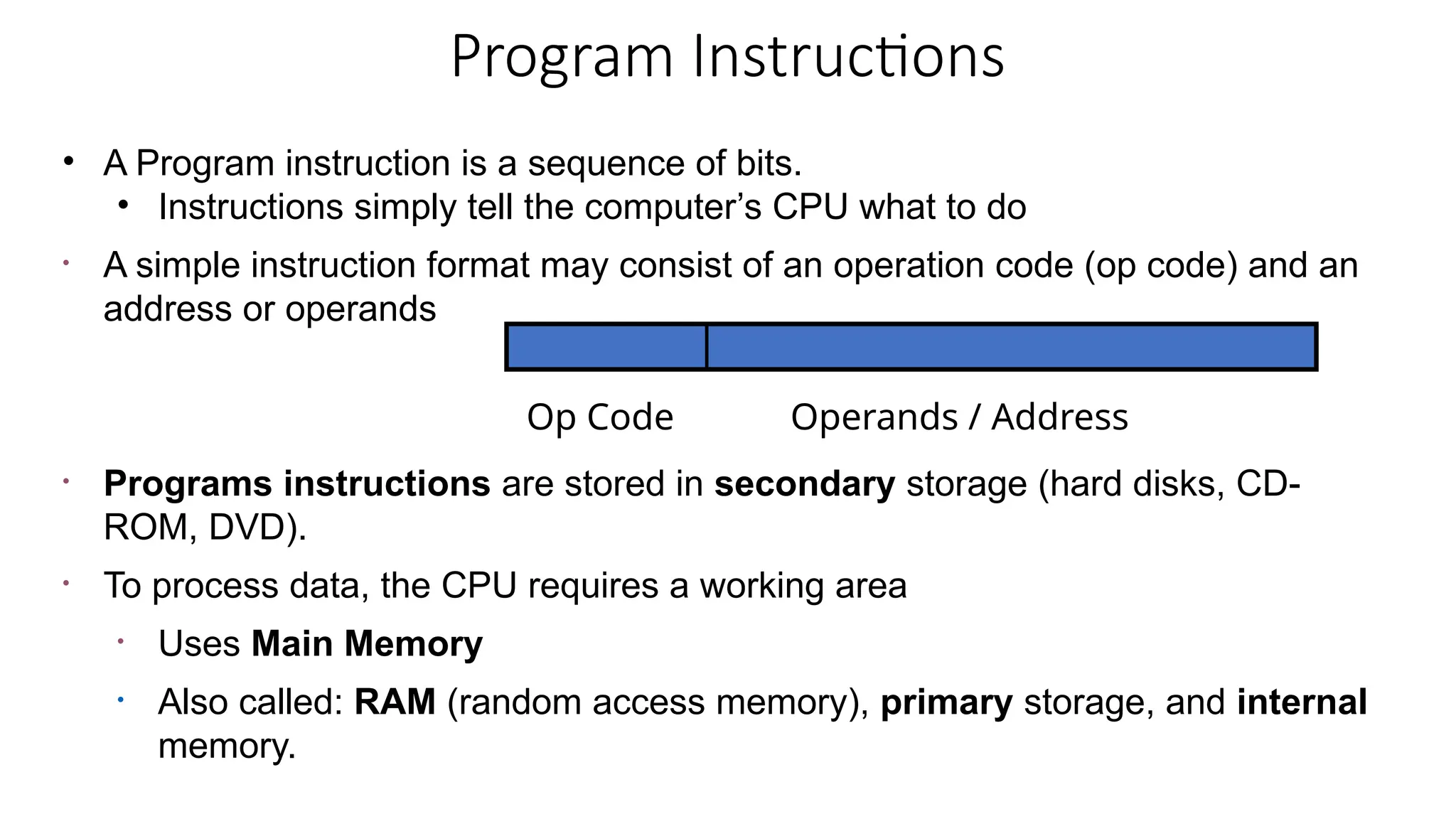 Program Instructions
• A Program instruction is a sequence of bits.
• Instructions simply tell the computer’s CPU what to do
• A simple instruction format may consist of an operation code (op code) and an
address or operands
• Programs instructions are stored in secondary storage (hard disks, CD-
ROM, DVD).
• To process data, the CPU requires a working area
• Uses Main Memory
• Also called: RAM (random access memory), primary storage, and internal
memory.
Op Code Operands / Address
 