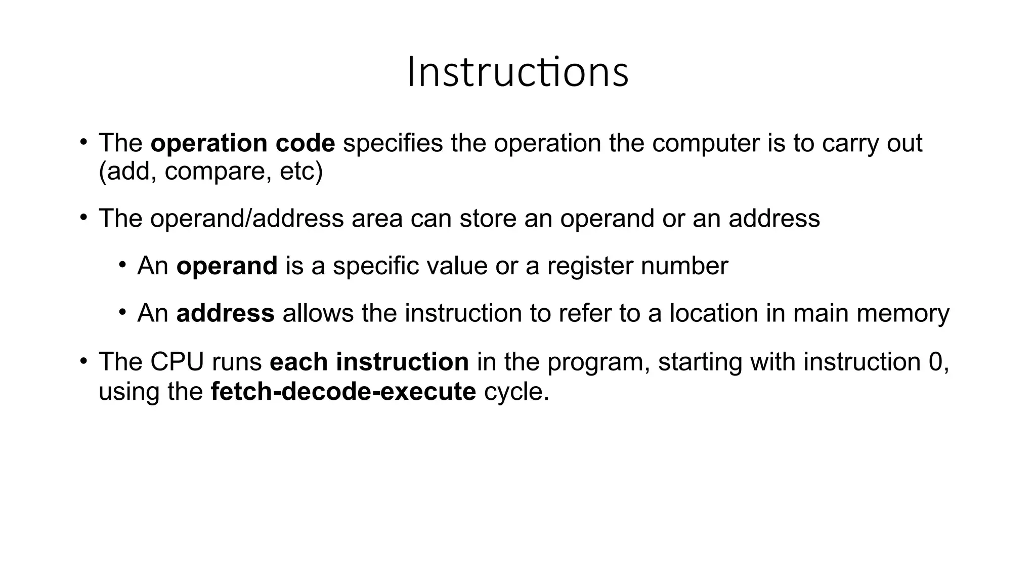Instructions
• The operation code specifies the operation the computer is to carry out
(add, compare, etc)
• The operand/address area can store an operand or an address
• An operand is a specific value or a register number
• An address allows the instruction to refer to a location in main memory
• The CPU runs each instruction in the program, starting with instruction 0,
using the fetch-decode-execute cycle.
 