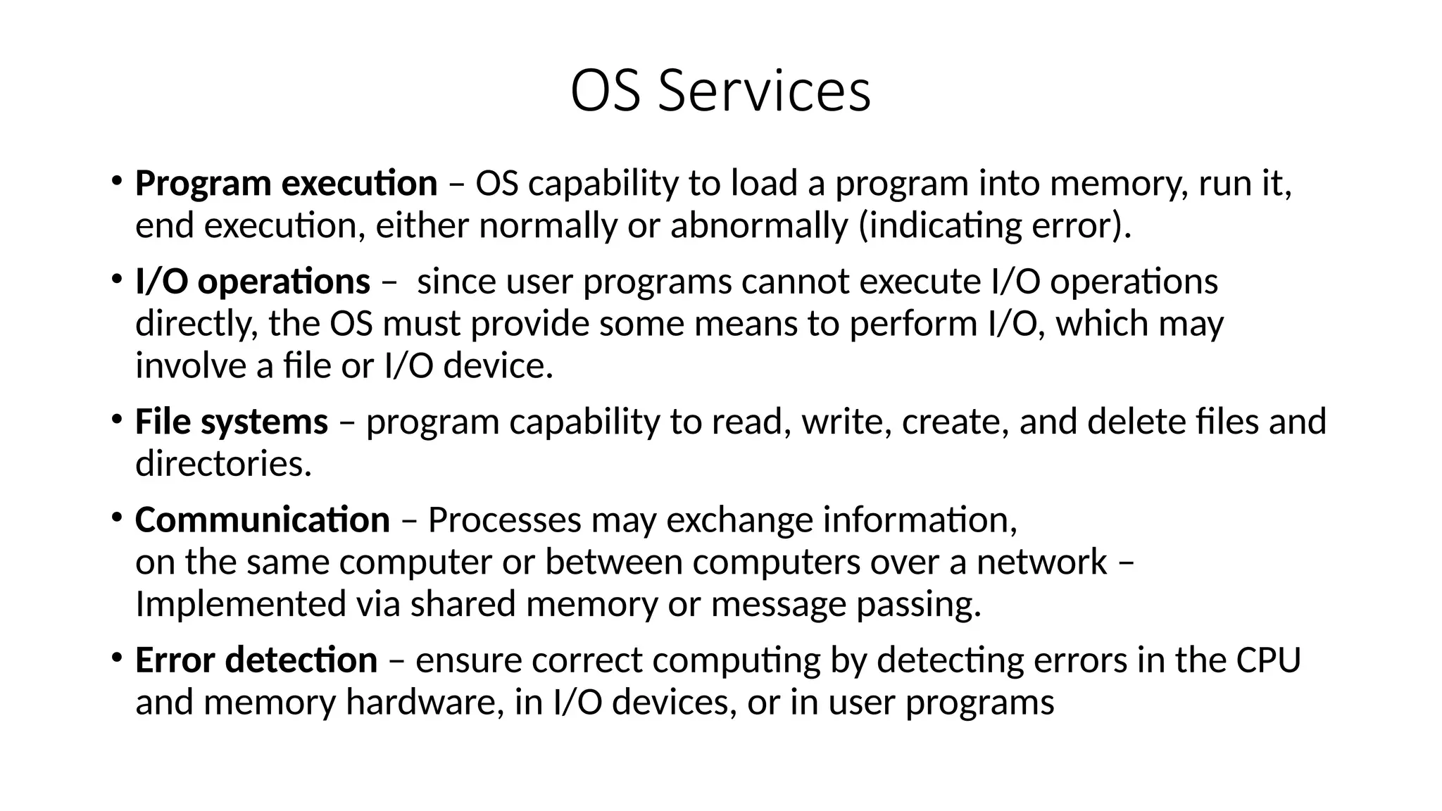 OS Services
• Program execution – OS capability to load a program into memory, run it,
end execution, either normally or abnormally (indicating error).
• I/O operations – since user programs cannot execute I/O operations
directly, the OS must provide some means to perform I/O, which may
involve a file or I/O device.
• File systems – program capability to read, write, create, and delete files and
directories.
• Communication – Processes may exchange information,
on the same computer or between computers over a network –
Implemented via shared memory or message passing.
• Error detection – ensure correct computing by detecting errors in the CPU
and memory hardware, in I/O devices, or in user programs
 