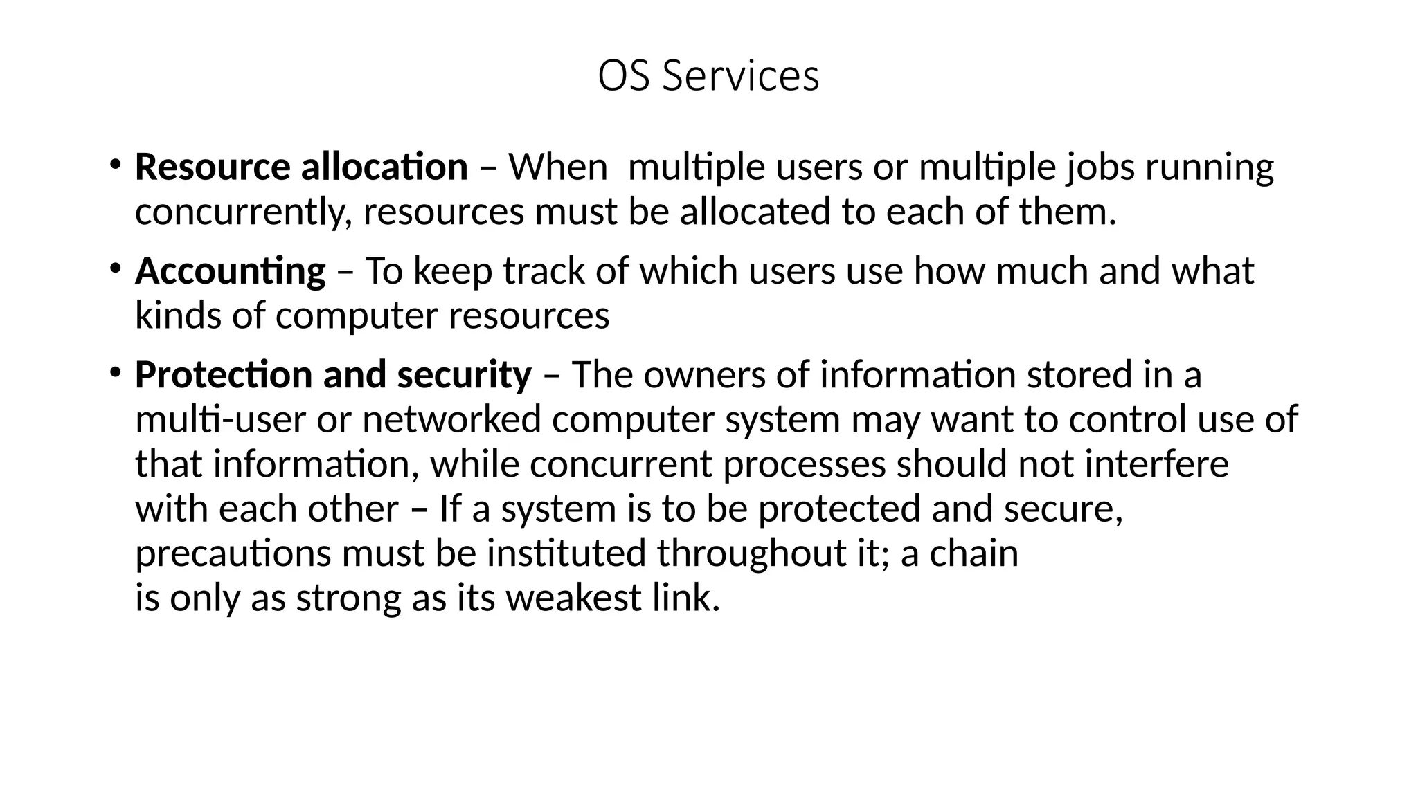 OS Services
• Resource allocation – When multiple users or multiple jobs running
concurrently, resources must be allocated to each of them.
• Accounting – To keep track of which users use how much and what
kinds of computer resources
• Protection and security – The owners of information stored in a
multi-user or networked computer system may want to control use of
that information, while concurrent processes should not interfere
with each other – If a system is to be protected and secure,
precautions must be instituted throughout it; a chain
is only as strong as its weakest link.
 