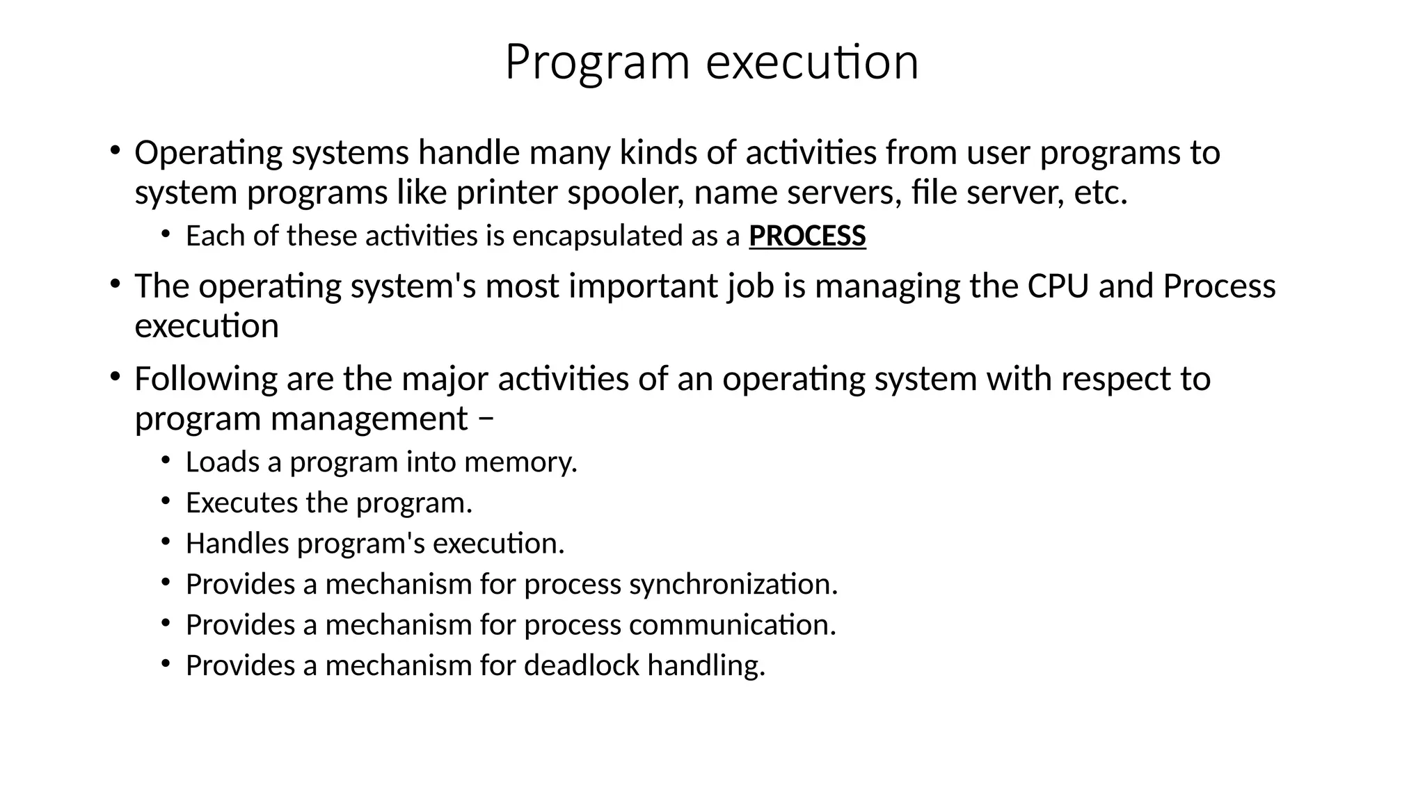 Program execution
• Operating systems handle many kinds of activities from user programs to
system programs like printer spooler, name servers, file server, etc.
• Each of these activities is encapsulated as a PROCESS
• The operating system's most important job is managing the CPU and Process
execution
• Following are the major activities of an operating system with respect to
program management −
• Loads a program into memory.
• Executes the program.
• Handles program's execution.
• Provides a mechanism for process synchronization.
• Provides a mechanism for process communication.
• Provides a mechanism for deadlock handling.
 