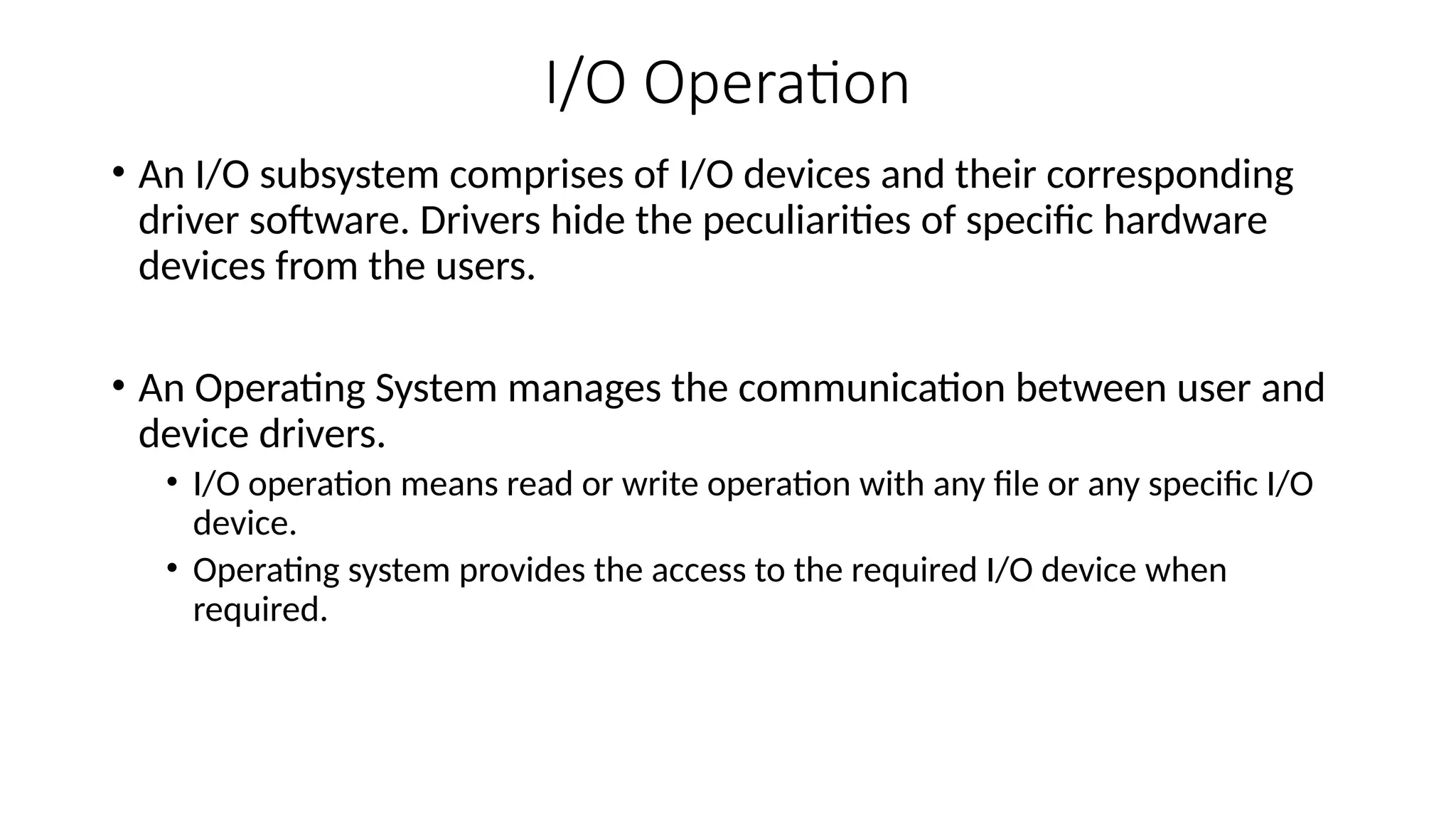 I/O Operation
• An I/O subsystem comprises of I/O devices and their corresponding
driver software. Drivers hide the peculiarities of specific hardware
devices from the users.
• An Operating System manages the communication between user and
device drivers.
• I/O operation means read or write operation with any file or any specific I/O
device.
• Operating system provides the access to the required I/O device when
required.
 