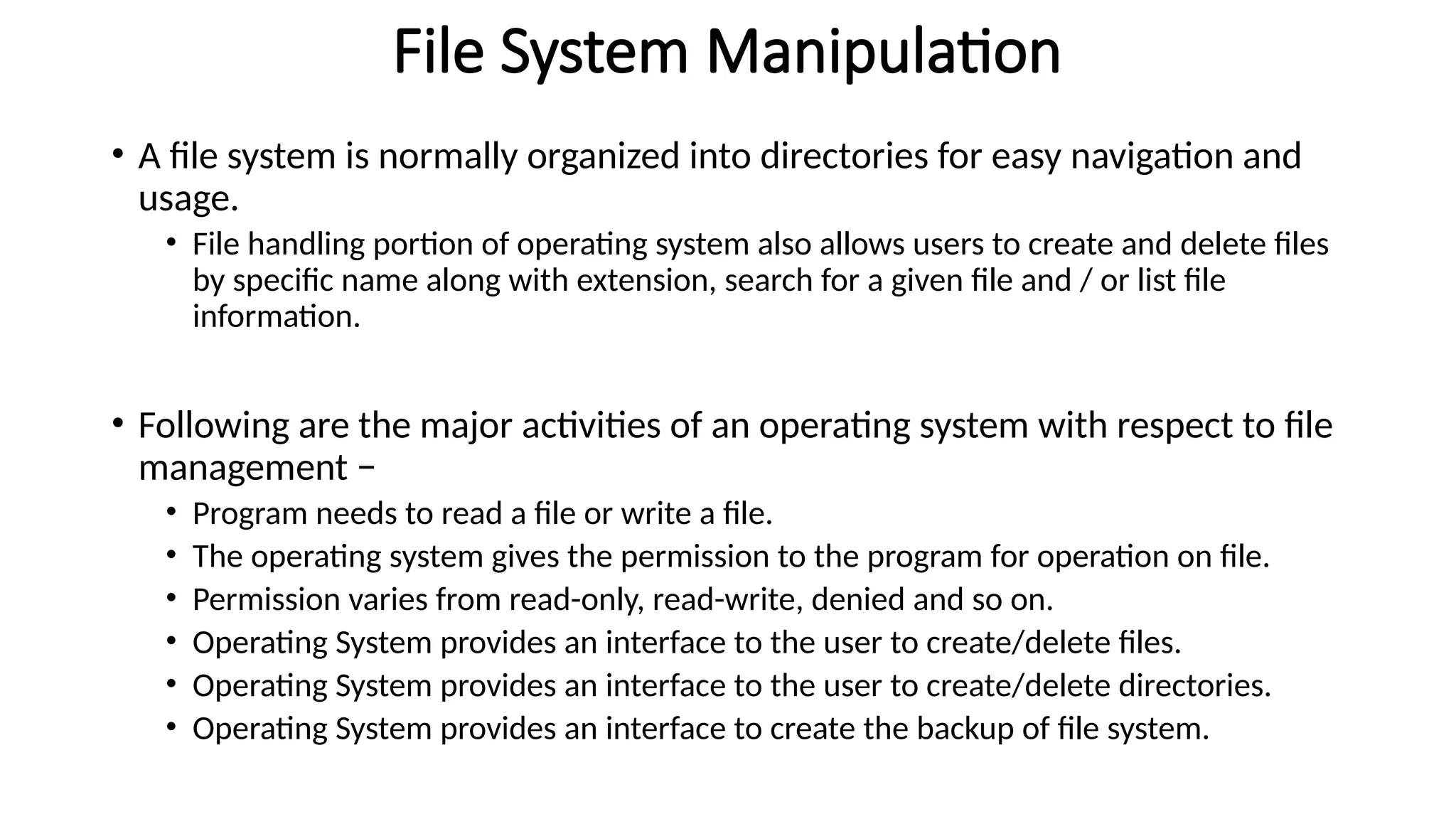 File System Manipulation
• A file system is normally organized into directories for easy navigation and
usage.
• File handling portion of operating system also allows users to create and delete files
by specific name along with extension, search for a given file and / or list file
information.
• Following are the major activities of an operating system with respect to file
management −
• Program needs to read a file or write a file.
• The operating system gives the permission to the program for operation on file.
• Permission varies from read-only, read-write, denied and so on.
• Operating System provides an interface to the user to create/delete files.
• Operating System provides an interface to the user to create/delete directories.
• Operating System provides an interface to create the backup of file system.
 