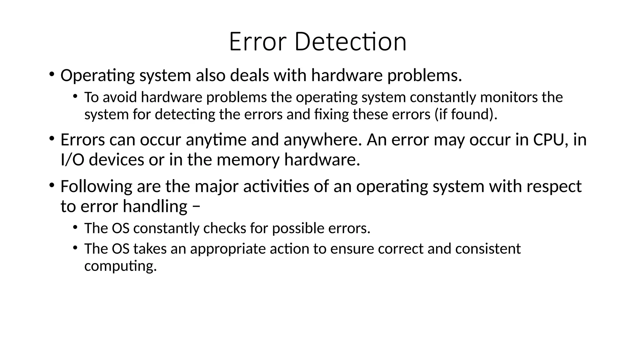 Error Detection
• Operating system also deals with hardware problems.
• To avoid hardware problems the operating system constantly monitors the
system for detecting the errors and fixing these errors (if found).
• Errors can occur anytime and anywhere. An error may occur in CPU, in
I/O devices or in the memory hardware.
• Following are the major activities of an operating system with respect
to error handling −
• The OS constantly checks for possible errors.
• The OS takes an appropriate action to ensure correct and consistent
computing.
 
