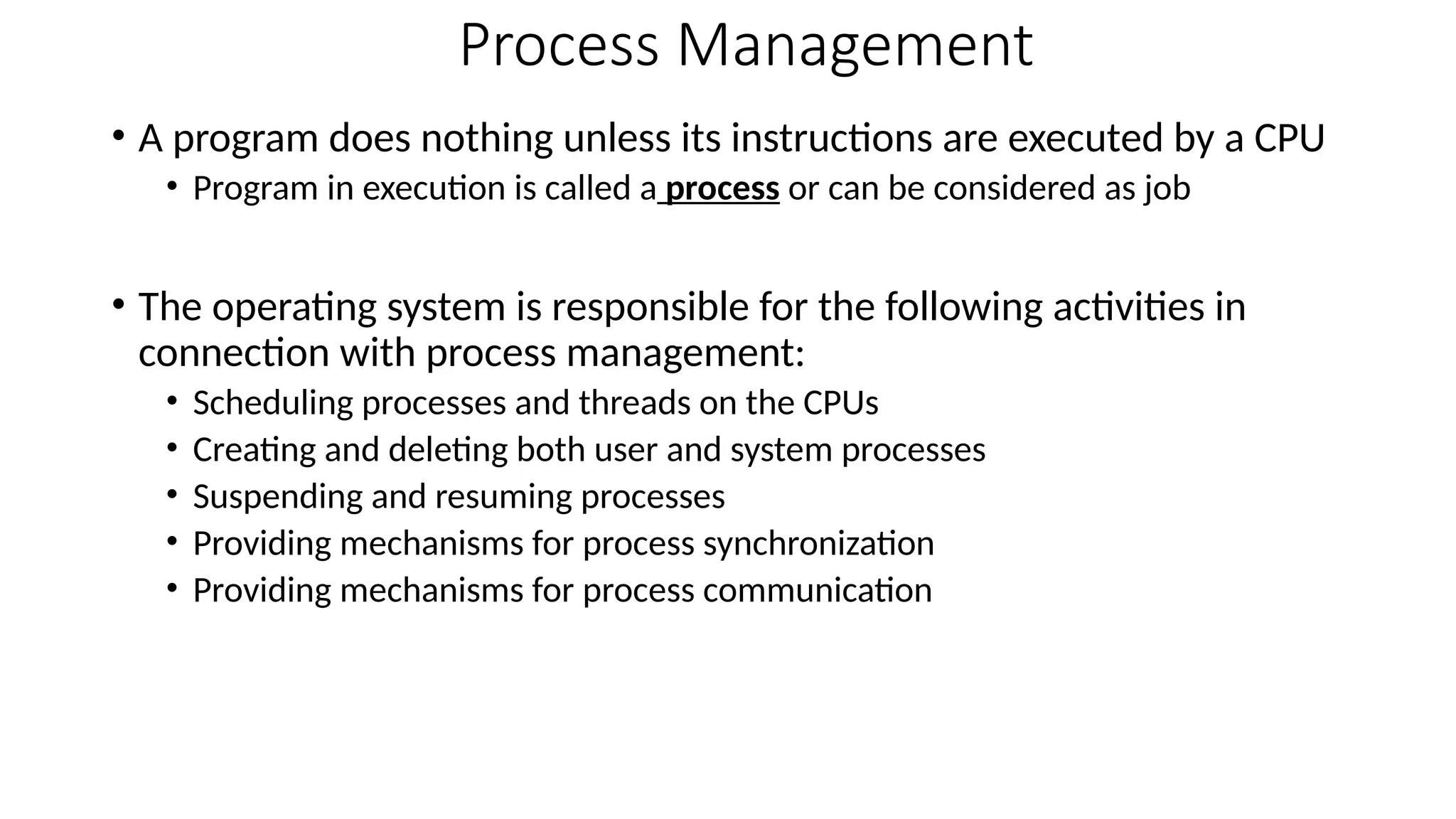Process Management
• A program does nothing unless its instructions are executed by a CPU
• Program in execution is called a process or can be considered as job
• The operating system is responsible for the following activities in
connection with process management:
• Scheduling processes and threads on the CPUs
• Creating and deleting both user and system processes
• Suspending and resuming processes
• Providing mechanisms for process synchronization
• Providing mechanisms for process communication
 