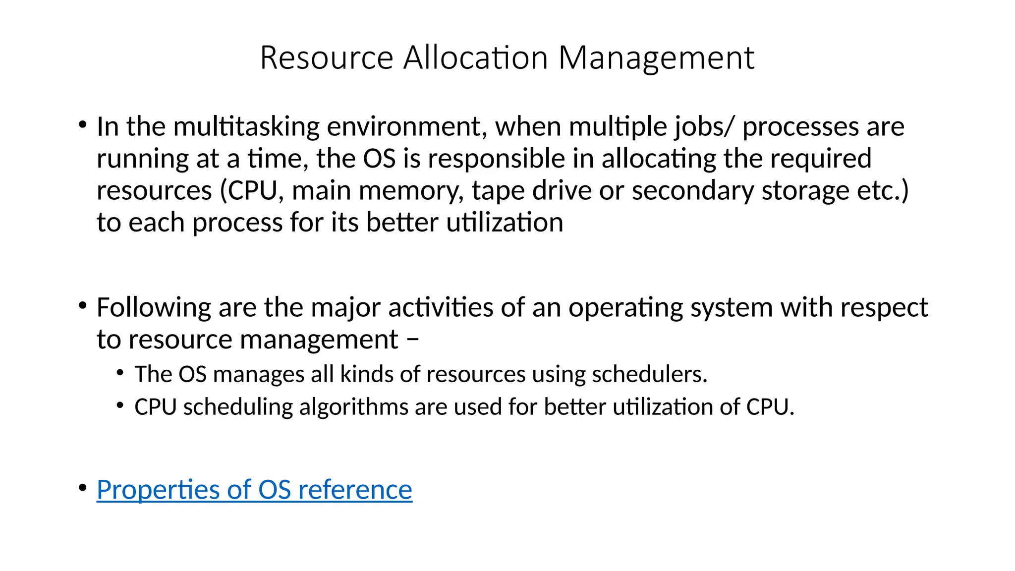 Resource Allocation Management
• In the multitasking environment, when multiple jobs/ processes are
running at a time, the OS is responsible in allocating the required
resources (CPU, main memory, tape drive or secondary storage etc.)
to each process for its better utilization
• Following are the major activities of an operating system with respect
to resource management −
• The OS manages all kinds of resources using schedulers.
• CPU scheduling algorithms are used for better utilization of CPU.
• Properties of OS reference
 