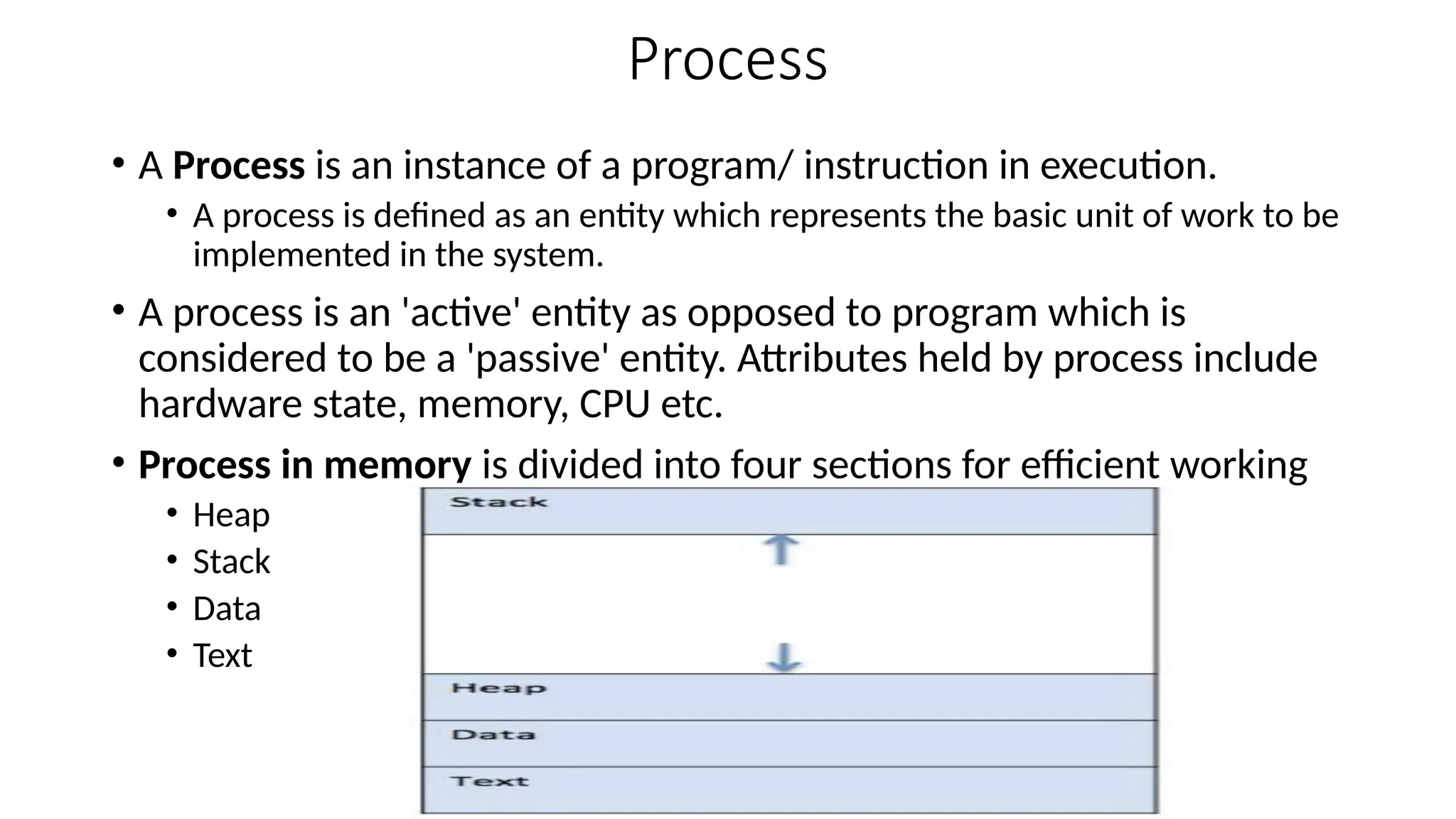 Process
• A Process is an instance of a program/ instruction in execution.
• A process is defined as an entity which represents the basic unit of work to be
implemented in the system.
• A process is an 'active' entity as opposed to program which is
considered to be a 'passive' entity. Attributes held by process include
hardware state, memory, CPU etc.
• Process in memory is divided into four sections for efficient working
• Heap
• Stack
• Data
• Text
 