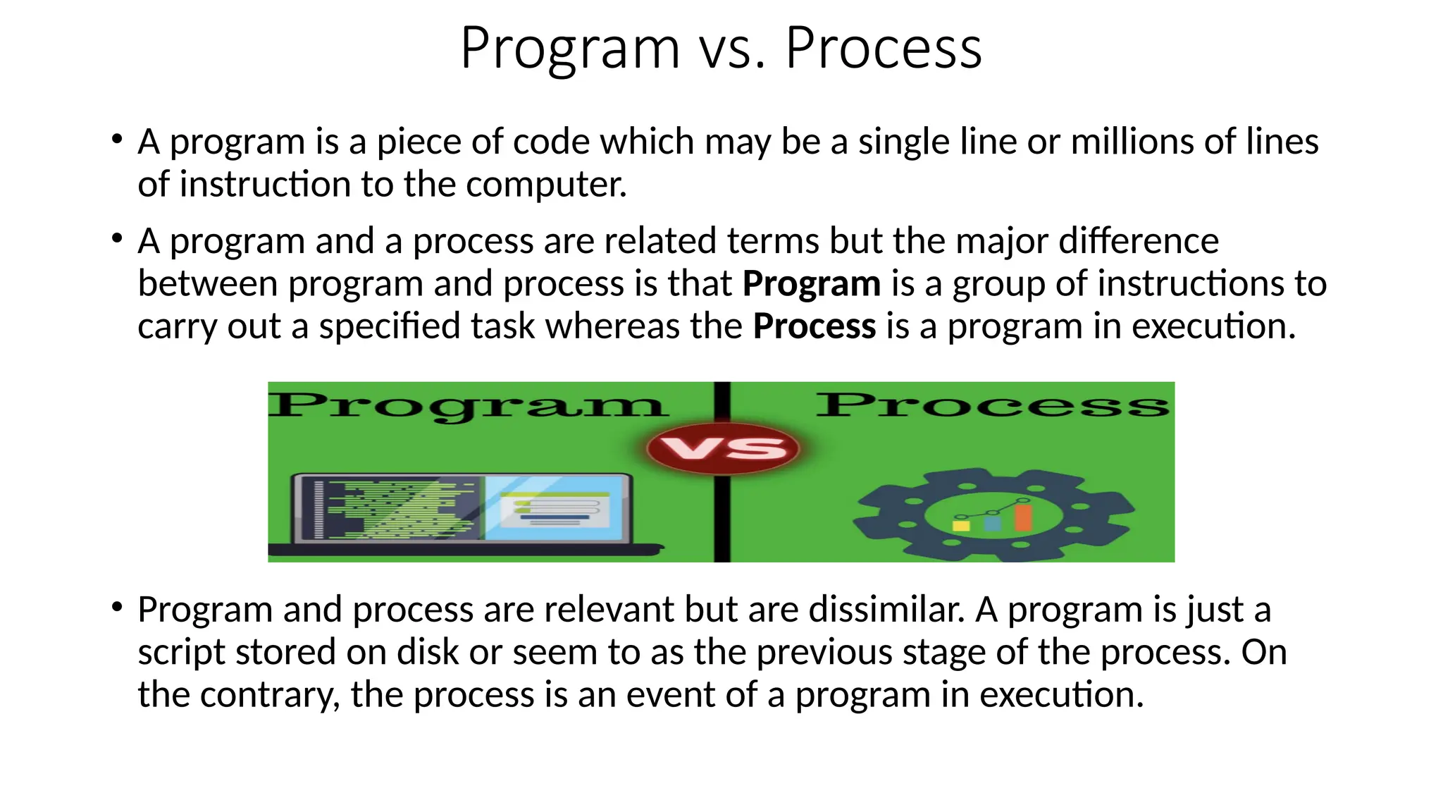 Program vs. Process
• A program is a piece of code which may be a single line or millions of lines
of instruction to the computer.
• A program and a process are related terms but the major difference
between program and process is that Program is a group of instructions to
carry out a specified task whereas the Process is a program in execution.
• Program and process are relevant but are dissimilar. A program is just a
script stored on disk or seem to as the previous stage of the process. On
the contrary, the process is an event of a program in execution.
 