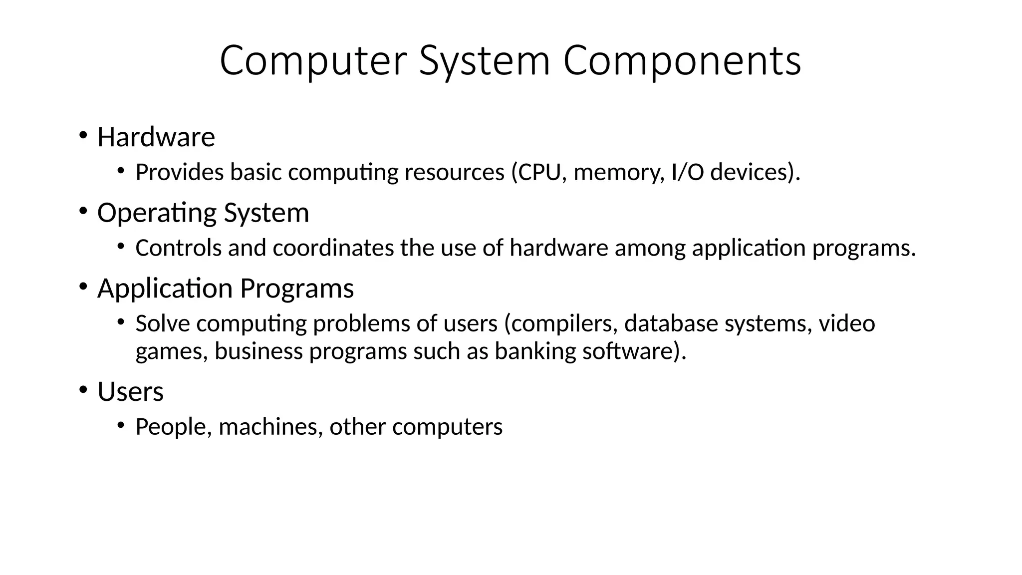 Computer System Components
• Hardware
• Provides basic computing resources (CPU, memory, I/O devices).
• Operating System
• Controls and coordinates the use of hardware among application programs.
• Application Programs
• Solve computing problems of users (compilers, database systems, video
games, business programs such as banking software).
• Users
• People, machines, other computers
 