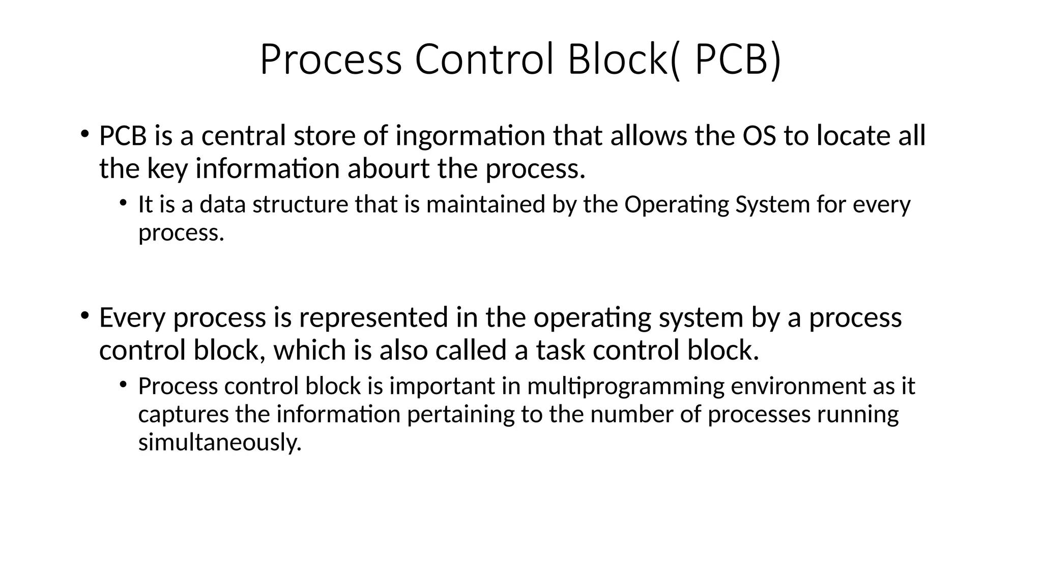 Process Control Block( PCB)
• PCB is a central store of ingormation that allows the OS to locate all
the key information abourt the process.
• It is a data structure that is maintained by the Operating System for every
process.
• Every process is represented in the operating system by a process
control block, which is also called a task control block.
• Process control block is important in multiprogramming environment as it
captures the information pertaining to the number of processes running
simultaneously.
 