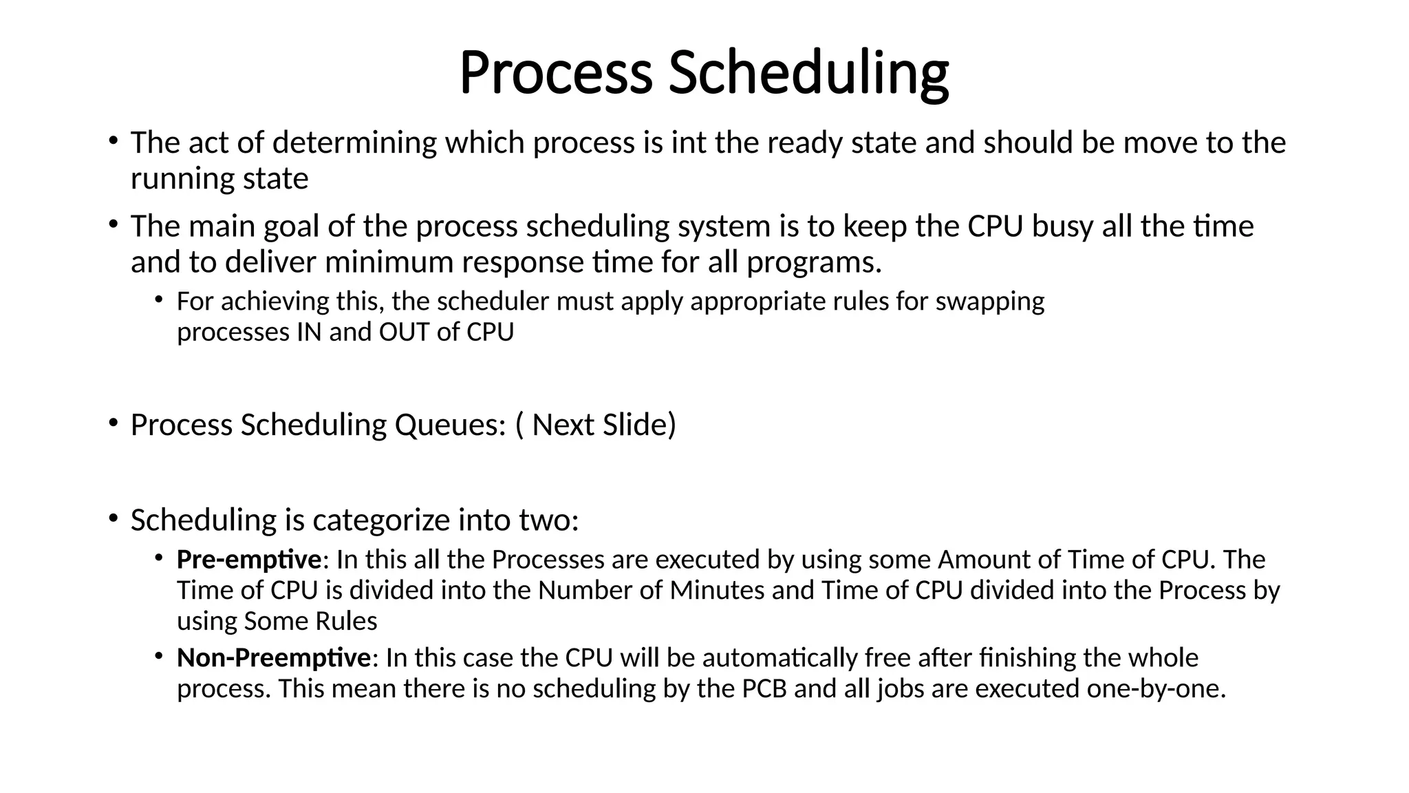 Process Scheduling
• The act of determining which process is int the ready state and should be move to the
running state
• The main goal of the process scheduling system is to keep the CPU busy all the time
and to deliver minimum response time for all programs.
• For achieving this, the scheduler must apply appropriate rules for swapping
processes IN and OUT of CPU
• Process Scheduling Queues: ( Next Slide)
• Scheduling is categorize into two:
• Pre-emptive: In this all the Processes are executed by using some Amount of Time of CPU. The
Time of CPU is divided into the Number of Minutes and Time of CPU divided into the Process by
using Some Rules
• Non-Preemptive: In this case the CPU will be automatically free after finishing the whole
process. This mean there is no scheduling by the PCB and all jobs are executed one-by-one.
 
