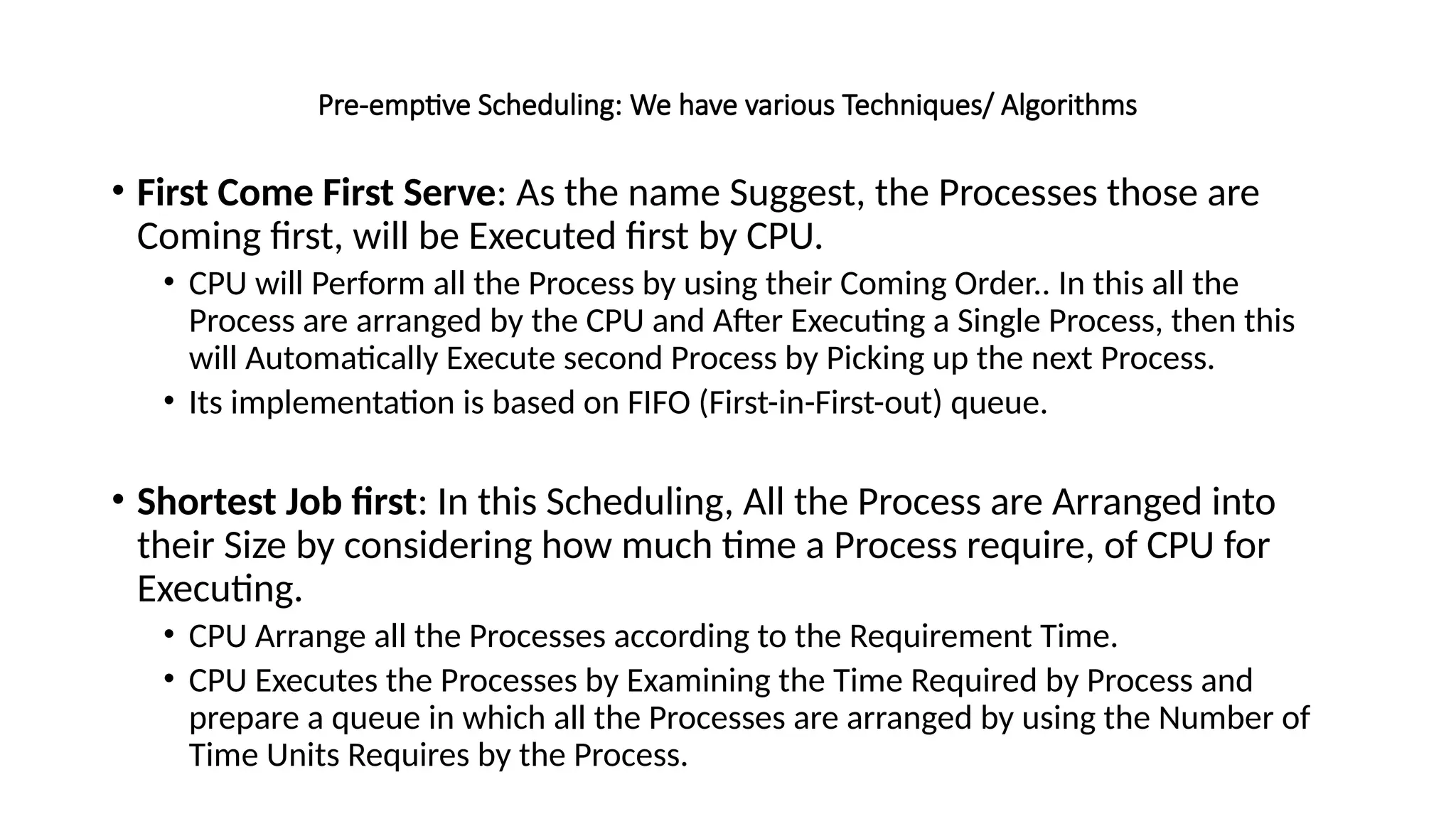 Pre-emptive Scheduling: We have various Techniques/ Algorithms
• First Come First Serve: As the name Suggest, the Processes those are
Coming first, will be Executed first by CPU.
• CPU will Perform all the Process by using their Coming Order.. In this all the
Process are arranged by the CPU and After Executing a Single Process, then this
will Automatically Execute second Process by Picking up the next Process.
• Its implementation is based on FIFO (First-in-First-out) queue.
• Shortest Job first: In this Scheduling, All the Process are Arranged into
their Size by considering how much time a Process require, of CPU for
Executing.
• CPU Arrange all the Processes according to the Requirement Time.
• CPU Executes the Processes by Examining the Time Required by Process and
prepare a queue in which all the Processes are arranged by using the Number of
Time Units Requires by the Process.
 