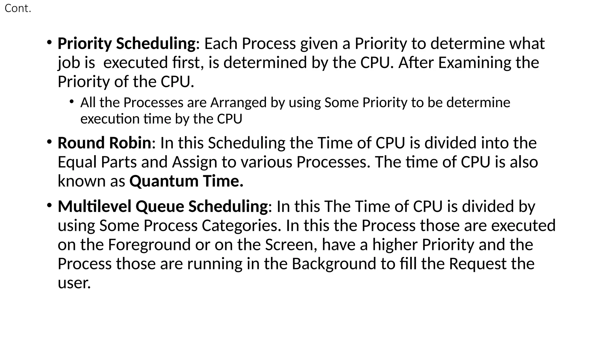 Cont.
• Priority Scheduling: Each Process given a Priority to determine what
job is executed first, is determined by the CPU. After Examining the
Priority of the CPU.
• All the Processes are Arranged by using Some Priority to be determine
execution time by the CPU
• Round Robin: In this Scheduling the Time of CPU is divided into the
Equal Parts and Assign to various Processes. The time of CPU is also
known as Quantum Time.
• Multilevel Queue Scheduling: In this The Time of CPU is divided by
using Some Process Categories. In this the Process those are executed
on the Foreground or on the Screen, have a higher Priority and the
Process those are running in the Background to fill the Request the
user.
 